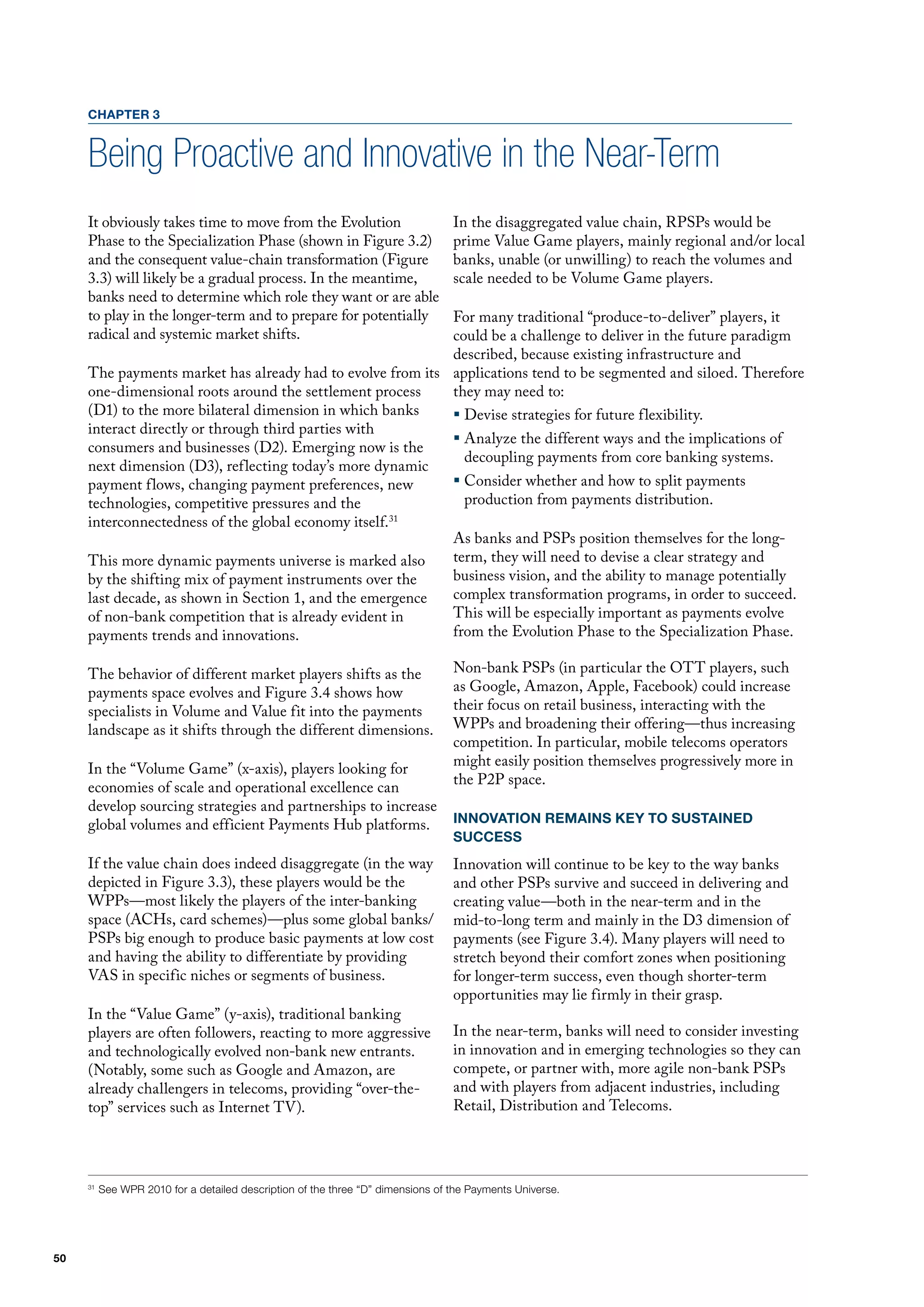 CHAPTER 3


     Being Proactive and Innovative in the Near-Term
     It obviously takes time to move from the Evolution                          In the disaggregated value chain, RPSPs would be
     Phase to the Specialization Phase (shown in figure 3.2)                     prime value Game players, mainly regional and/or local
     and the consequent value-chain transformation (figure                       banks, unable (or unwilling) to reach the volumes and
     3.3) will likely be a gradual process. In the meantime,                     scale needed to be volume Game players.
     banks need to determine which role they want or are able
     to play in the longer-term and to prepare for potentially
                                                            for many traditional “produce-to-deliver” players, it
     radical and systemic market shifts.                    could be a challenge to deliver in the future paradigm
                                                            described, because existing infrastructure and
     The payments market has already had to evolve from its applications tend to be segmented and siloed. Therefore
     one-dimensional roots around the settlement process    they may need to:
     (d1) to the more bilateral dimension in which banks    ƒ devise strategies for future flexibility.
     interact directly or through third parties with
                                                            ƒ Analyze the different ways and the implications of
     consumers and businesses (d2). Emerging now is the
                                                              decoupling payments from core banking systems.
     next dimension (d3), reflecting today’s more dynamic
     payment flows, changing payment preferences, new       ƒ Consider whether and how to split payments
     technologies, competitive pressures and the              production from payments distribution.
     interconnectedness of the global economy itself.31
                                                            As banks and PSPs position themselves for the long-
     This more dynamic payments universe is marked also     term, they will need to devise a clear strategy and
     by the shifting mix of payment instruments over the    business vision, and the ability to manage potentially
     last decade, as shown in Section 1, and the emergence  complex transformation programs, in order to succeed.
     of non-bank competition that is already evident in     This will be especially important as payments evolve
     payments trends and innovations.                       from the Evolution Phase to the Specialization Phase.

     The behavior of different market players shifts as the                      Non-bank PSPs (in particular the oTT players, such
     payments space evolves and figure 3.4 shows how                             as Google, Amazon, Apple, facebook) could increase
     specialists in volume and value fit into the payments                       their focus on retail business, interacting with the
     landscape as it shifts through the different dimensions.                    WPPs and broadening their offering—thus increasing
                                                                                 competition. In particular, mobile telecoms operators
                                                                                 might easily position themselves progressively more in
     In the “volume Game” (x-axis), players looking for
                                                                                 the P2P space.
     economies of scale and operational excellence can
     develop sourcing strategies and partnerships to increase
     global volumes and efficient Payments hub platforms.                        INNOVATION REMAINS KEY TO SUSTAINED
                                                                                 SUCCESS
     If the value chain does indeed disaggregate (in the way                     Innovation will continue to be key to the way banks
     depicted in figure 3.3), these players would be the                         and other PSPs survive and succeed in delivering and
     WPPs—most likely the players of the inter-banking                           creating value—both in the near-term and in the
     space (AChs, card schemes)—plus some global banks/                          mid-to-long term and mainly in the d3 dimension of
     PSPs big enough to produce basic payments at low cost                       payments (see figure 3.4). many players will need to
     and having the ability to differentiate by providing                        stretch beyond their comfort zones when positioning
     vAS in specific niches or segments of business.                             for longer-term success, even though shorter-term
                                                                                 opportunities may lie firmly in their grasp.
     In the “value Game” (y-axis), traditional banking
     players are often followers, reacting to more aggressive                    In the near-term, banks will need to consider investing
     and technologically evolved non-bank new entrants.                          in innovation and in emerging technologies so they can
     (Notably, some such as Google and Amazon, are                               compete, or partner with, more agile non-bank PSPs
     already challengers in telecoms, providing “over-the-                       and with players from adjacent industries, including
     top” services such as Internet Tv).                                         Retail, distribution and Telecoms.




     31
          See WPR 2010 for a detailed description of the three “D” dimensions of the Payments Universe.




50
 