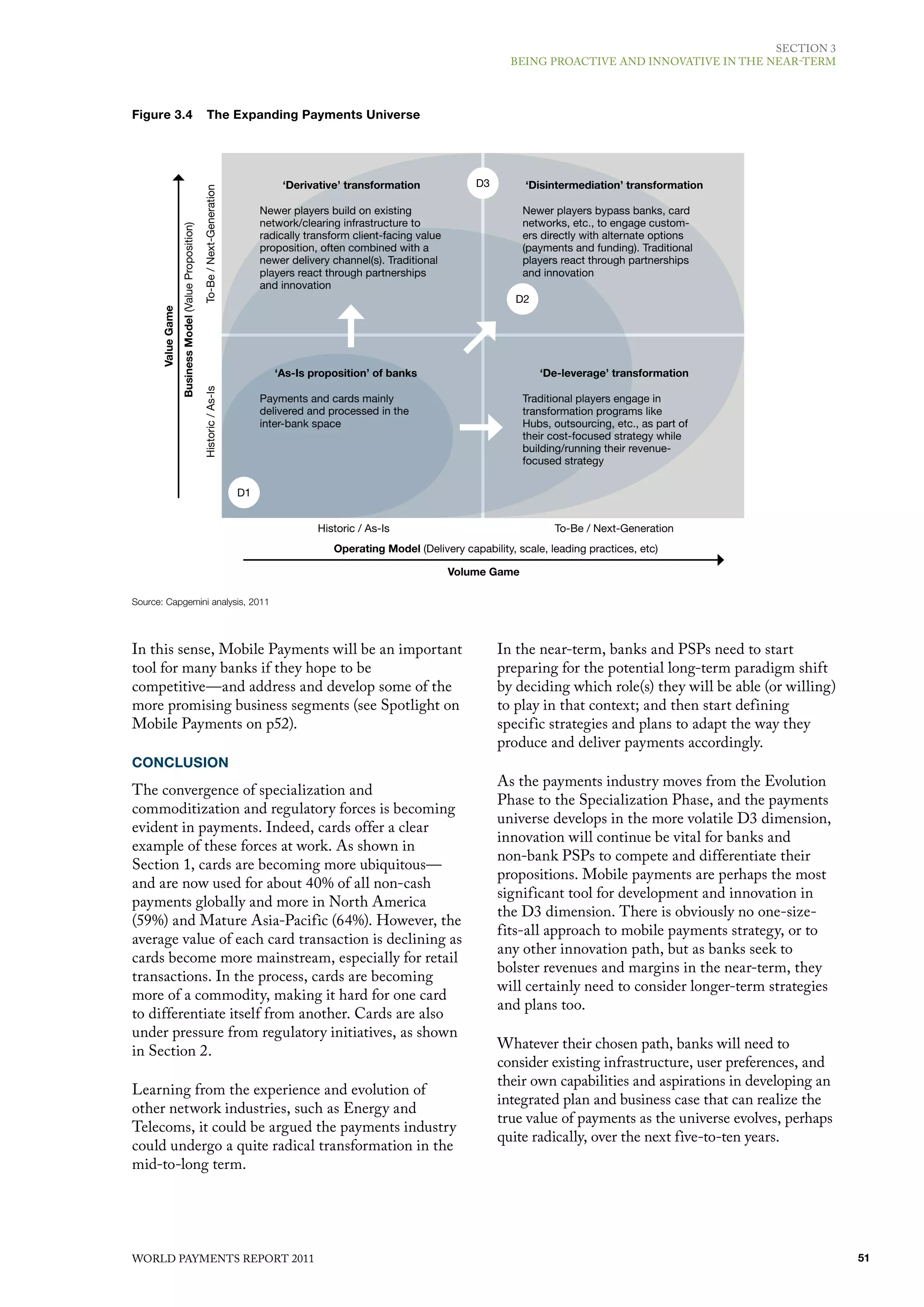 SECTIoN 3
                                                                                                                                            BEING PRoACTIvE ANd INNovATIvE IN ThE NEAR-TERm



Figure 3.4                                                   The Expanding Payments Universe




                                                                                           ‘Derivative’ transformation               D3        ‘Disintermediation’ transformation

                                                        To-Be / Next-Generation        Newer players build on existing                         Newer players bypass banks, card
                                                                                       network/clearing infrastructure to                      networks, etc., to engage custom-
                   Business Model (Value Proposition)



                                                                                       radically transform client-facing value                 ers directly with alternate options
                                                                                       proposition, often combined with a                      (payments and funding). Traditional
                                                                                       newer delivery channel(s). Traditional                  players react through partnerships
                                                                                       players react through partnerships                      and innovation
                                                                                       and innovation
                                                                                                                                             D2
      Value Game




                                                                                          ‘As-Is proposition’ of banks                            ‘De-leverage’ transformation
                                                        Historic / As-Is




                                                                                       Payments and cards mainly                               Traditional players engage in
                                                                                       delivered and processed in the                          transformation programs like
                                                                                       inter-bank space                                        Hubs, outsourcing, etc., as part of
                                                                                                                                               their cost-focused strategy while
                                                                                                                                               building/running their revenue-
                                                                                                                                               focused strategy

                                                                                  D1


                                                                                                   Historic / As-Is                                  To-Be / Next-Generation
                                                                                                      Operating Model (Delivery capability, scale, leading practices, etc)

                                                                                                                                 Volume Game

Source: Capgemini analysis, 2011




In this sense, mobile Payments will be an important                                                                                       In the near-term, banks and PSPs need to start
tool for many banks if they hope to be                                                                                                    preparing for the potential long-term paradigm shift
competitive—and address and develop some of the                                                                                           by deciding which role(s) they will be able (or willing)
more promising business segments (see Spotlight on                                                                                        to play in that context; and then start defining
mobile Payments on p52).                                                                                                                  specific strategies and plans to adapt the way they
                                                                                                                                          produce and deliver payments accordingly.
CONCLUSION
                                                                                                                                          As the payments industry moves from the Evolution
The convergence of specialization and
                                                                                                                                          Phase to the Specialization Phase, and the payments
commoditization and regulatory forces is becoming
                                                                                                                                          universe develops in the more volatile d3 dimension,
evident in payments. Indeed, cards offer a clear
                                                                                                                                          innovation will continue be vital for banks and
example of these forces at work. As shown in
                                                                                                                                          non-bank PSPs to compete and differentiate their
Section 1, cards are becoming more ubiquitous—
                                                                                                                                          propositions. mobile payments are perhaps the most
and are now used for about 40% of all non-cash
                                                                                                                                          significant tool for development and innovation in
payments globally and more in North America
                                                                                                                                          the d3 dimension. There is obviously no one-size-
(59%) and mature Asia-Pacific (64%). however, the
                                                                                                                                          fits-all approach to mobile payments strategy, or to
average value of each card transaction is declining as
                                                                                                                                          any other innovation path, but as banks seek to
cards become more mainstream, especially for retail
                                                                                                                                          bolster revenues and margins in the near-term, they
transactions. In the process, cards are becoming
                                                                                                                                          will certainly need to consider longer-term strategies
more of a commodity, making it hard for one card
                                                                                                                                          and plans too.
to differentiate itself from another. Cards are also
under pressure from regulatory initiatives, as shown
in Section 2.                                                                                                                             Whatever their chosen path, banks will need to
                                                                                                                                          consider existing infrastructure, user preferences, and
                                                                                                                                          their own capabilities and aspirations in developing an
learning from the experience and evolution of
                                                                                                                                          integrated plan and business case that can realize the
other network industries, such as Energy and
                                                                                                                                          true value of payments as the universe evolves, perhaps
Telecoms, it could be argued the payments industry
                                                                                                                                          quite radically, over the next five-to-ten years.
could undergo a quite radical transformation in the
mid-to-long term.




WoRld PAymENTS REPoRT 2011                                                                                                                                                                           51
 