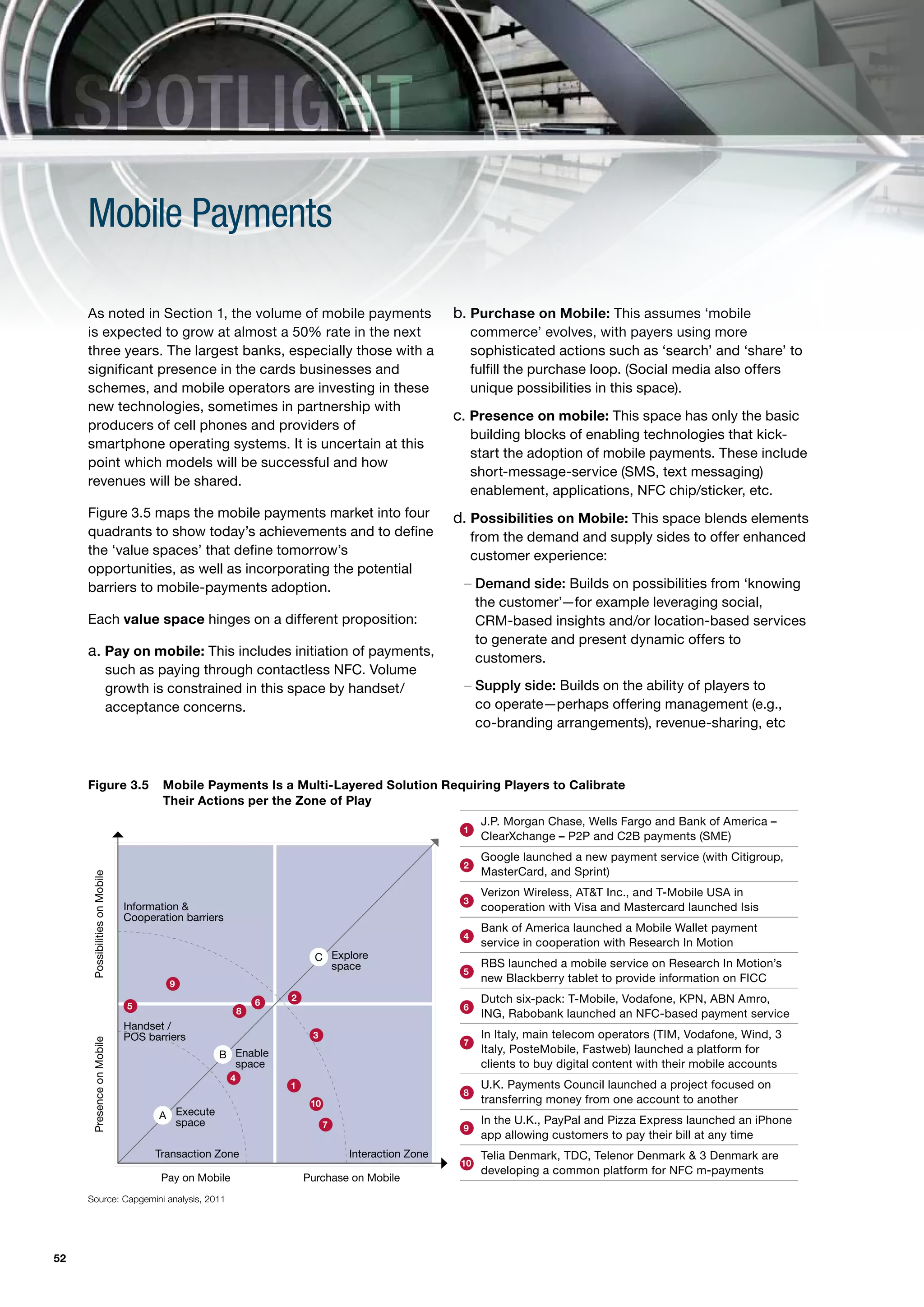 SPOTLIGHT
     Mobile Payments

     As noted in Section 1, the volume of mobile payments                                           b. Purchase on Mobile: This assumes ‘mobile
     is expected to grow at almost a 50% rate in the next                                                commerce’ evolves, with payers using more
     three years. The largest banks, especially those with a                                             sophisticated actions such as ‘search’ and ‘share’ to
     significant presence in the cards businesses and                                                    fulfill the purchase loop. (Social media also offers
     schemes, and mobile operators are investing in these                                                unique possibilities in this space).
     new technologies, sometimes in partnership with
                                                                                                    c. Presence on mobile: This space has only the basic
     producers of cell phones and providers of
                                                                                                         building blocks of enabling technologies that kick-
     smartphone operating systems. It is uncertain at this
                                                                                                         start the adoption of mobile payments. These include
     point which models will be successful and how
                                                                                                         short-message-service (SMS, text messaging)
     revenues will be shared.
                                                                                                         enablement, applications, NFC chip/sticker, etc.
     Figure 3.5 maps the mobile payments market into four                                           d. Possibilities on Mobile: This space blends elements
     quadrants to show today’s achievements and to define                                                from the demand and supply sides to offer enhanced
     the ‘value spaces’ that define tomorrow’s                                                           customer experience:
     opportunities, as well as incorporating the potential
     barriers to mobile-payments adoption.                                                           – Demand side: Builds on possibilities from ‘knowing
                                                                                                       the customer’—for example leveraging social,
     Each value space hinges on a different proposition:                                               CRM-based insights and/or location-based services
                                                                                                       to generate and present dynamic offers to
     a. Pay on mobile: This includes initiation of payments,                                           customers.
                            such as paying through contactless NFC. Volume
                            growth is constrained in this space by handset/                          – Supply side: Builds on the ability of players to
                            acceptance concerns.                                                       co operate—perhaps offering management (e.g.,
                                                                                                       co-branding arrangements), revenue-sharing, etc



     Figure 3.5                        Mobile Payments Is a Multi-Layered Solution Requiring Players to Calibrate
                                       Their Actions per the zone of Play
                                                                                                          J.P. Morgan Chase, Wells Fargo and Bank of America –
                                                                                                     1
                                                                                                          ClearXchange – P2P and C2B payments (SME)
                                                                                                          Google launched a new payment service (with Citigroup,
                                                                                                     2
                                                                                                          MasterCard, and Sprint)
      Possibilities on Mobile




                                                                                                          Verizon Wireless, AT&T Inc., and T-Mobile USA in
                                                                                                     3
                                Information &                                                             cooperation with Visa and Mastercard launched Isis
                                Cooperation barriers
                                                                                                          Bank of America launched a Mobile Wallet payment
                                                                                                     4
                                                                                                          service in cooperation with Research In Motion
                                                                         C Explore
                                                                           space                          RBS launched a mobile service on Research In Motion’s
                                                                                                     5
                                         9
                                                                                                          new Blackberry tablet to provide information on FICC

                                                               6
                                                                   2                                      Dutch six-pack: T-Mobile, Vodafone, KPN, ABN Amro,
                                5                                                                    6
                                                           8                                              ING, Rabobank launched an NFC-based payment service
                                Handset /
                                POS barriers                            3                                 In Italy, main telecom operators (TIM, Vodafone, Wind, 3
      Presence on Mobile




                                                                                                     7
                                                   B Enable                                               Italy, PosteMobile, Fastweb) launched a platform for
                                                     space                                                clients to buy digital content with their mobile accounts
                                                       4
                                                                   1                                      U.K. Payments Council launched a project focused on
                                                                                                     8
                                                                        10                                transferring money from one account to another
                                       A Execute                                                          In the U.K., PayPal and Pizza Express launched an iPhone
                                         space                               7                       9
                                                                                                          app allowing customers to pay their bill at any time
                                      Transaction Zone                           Interaction Zone         Telia Denmark, TDC, Telenor Denmark & 3 Denmark are
                                                                                                     10
                                                                                                          developing a common platform for NFC m-payments
                                       Pay on Mobile                   Purchase on Mobile
     Source: Capgemini analysis, 2011




52
 