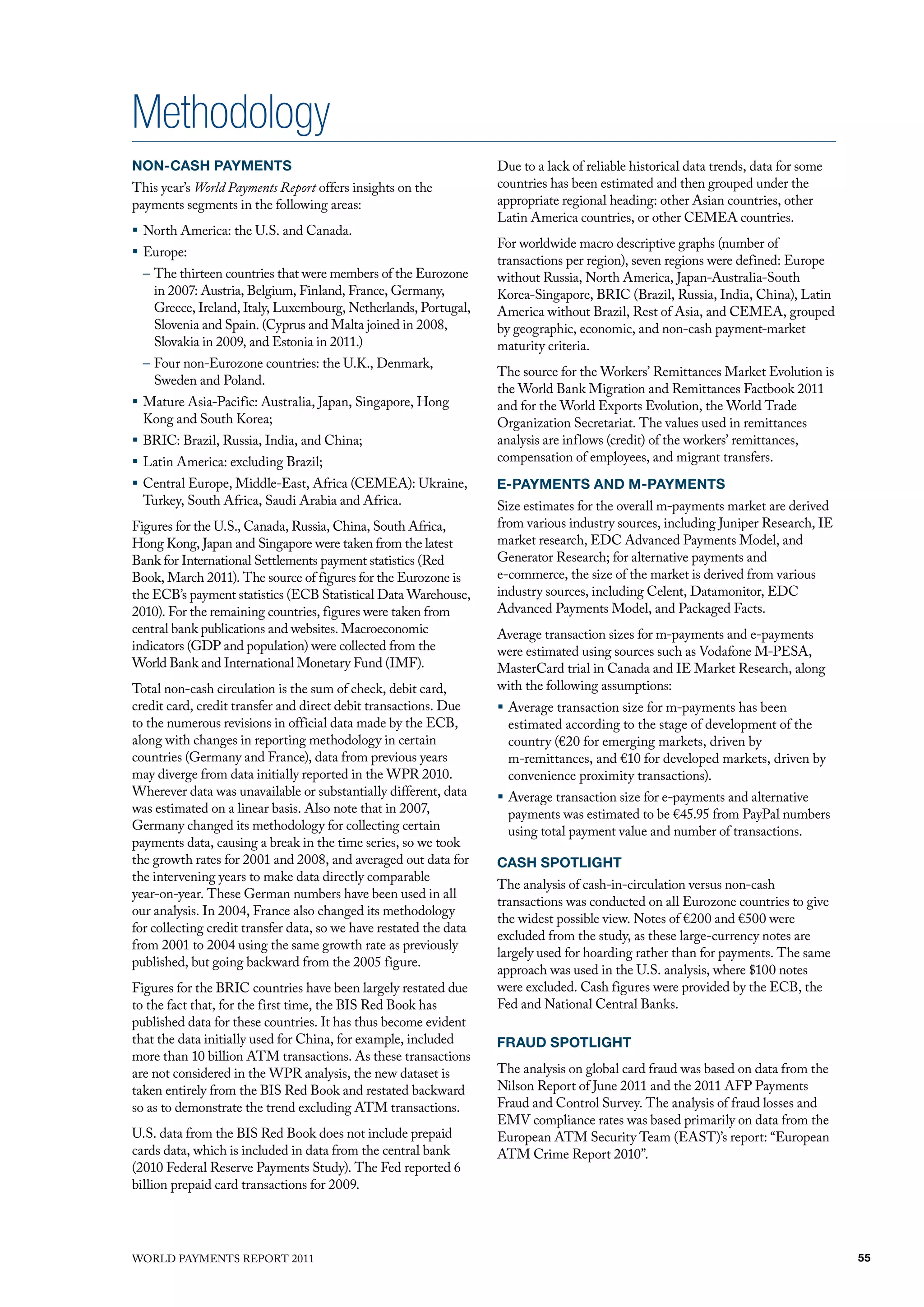 Methodology
NON-CASH PAYMENTS                                                   due to a lack of reliable historical data trends, data for some
This year’s World Payments Report offers insights on the            countries has been estimated and then grouped under the
payments segments in the following areas:                           appropriate regional heading: other Asian countries, other
                                                                    latin America countries, or other CEmEA countries.
ƒ North America: the u.S. and Canada.
                                                                    for worldwide macro descriptive graphs (number of
ƒ Europe:
                                                                    transactions per region), seven regions were defined: Europe
  – The thirteen countries that were members of the Eurozone        without Russia, North America, Japan-Australia-South
    in 2007: Austria, Belgium, finland, france, Germany,            Korea-Singapore, BRIC (Brazil, Russia, India, China), latin
    Greece, Ireland, Italy, luxembourg, Netherlands, Portugal,      America without Brazil, Rest of Asia, and CEmEA, grouped
    Slovenia and Spain. (Cyprus and malta joined in 2008,           by geographic, economic, and non-cash payment-market
    Slovakia in 2009, and Estonia in 2011.)                         maturity criteria.
  – four non-Eurozone countries: the u.K., denmark,
                                                                    The source for the Workers’ Remittances market Evolution is
    Sweden and Poland.
                                                                    the World Bank migration and Remittances factbook 2011
ƒ mature Asia-Pacific: Australia, Japan, Singapore, hong            and for the World Exports Evolution, the World Trade
  Kong and South Korea;                                             organization Secretariat. The values used in remittances
ƒ BRIC: Brazil, Russia, India, and China;                           analysis are inflows (credit) of the workers’ remittances,
ƒ latin America: excluding Brazil;                                  compensation of employees, and migrant transfers.
ƒ Central Europe, middle-East, Africa (CEmEA): ukraine,             E-PAYMENTS AND M-PAYMENTS
  Turkey, South Africa, Saudi Arabia and Africa.                    Size estimates for the overall m-payments market are derived
figures for the u.S., Canada, Russia, China, South Africa,          from various industry sources, including Juniper Research, IE
hong Kong, Japan and Singapore were taken from the latest           market research, EdC Advanced Payments model, and
Bank for International Settlements payment statistics (Red          Generator Research; for alternative payments and
Book, march 2011). The source of figures for the Eurozone is        e-commerce, the size of the market is derived from various
the ECB’s payment statistics (ECB Statistical data Warehouse,       industry sources, including Celent, datamonitor, EdC
2010). for the remaining countries, figures were taken from         Advanced Payments model, and Packaged facts.
central bank publications and websites. macroeconomic               Average transaction sizes for m-payments and e-payments
indicators (GdP and population) were collected from the             were estimated using sources such as vodafone m-PESA,
World Bank and International monetary fund (Imf).                   masterCard trial in Canada and IE market Research, along
Total non-cash circulation is the sum of check, debit card,         with the following assumptions:
credit card, credit transfer and direct debit transactions. due     ƒ Average transaction size for m-payments has been
to the numerous revisions in official data made by the ECB,           estimated according to the stage of development of the
along with changes in reporting methodology in certain                country (€20 for emerging markets, driven by
countries (Germany and france), data from previous years              m-remittances, and €10 for developed markets, driven by
may diverge from data initially reported in the WPR 2010.             convenience proximity transactions).
Wherever data was unavailable or substantially different, data      ƒ Average transaction size for e-payments and alternative
was estimated on a linear basis. Also note that in 2007,              payments was estimated to be €45.95 from PayPal numbers
Germany changed its methodology for collecting certain                using total payment value and number of transactions.
payments data, causing a break in the time series, so we took
the growth rates for 2001 and 2008, and averaged out data for       CASH SPOTLIGHT
the intervening years to make data directly comparable
                                                                    The analysis of cash-in-circulation versus non-cash
year-on-year. These German numbers have been used in all
                                                                    transactions was conducted on all Eurozone countries to give
our analysis. In 2004, france also changed its methodology
                                                                    the widest possible view. Notes of €200 and €500 were
for collecting credit transfer data, so we have restated the data
                                                                    excluded from the study, as these large-currency notes are
from 2001 to 2004 using the same growth rate as previously
                                                                    largely used for hoarding rather than for payments. The same
published, but going backward from the 2005 figure.
                                                                    approach was used in the u.S. analysis, where $100 notes
figures for the BRIC countries have been largely restated due       were excluded. Cash figures were provided by the ECB, the
to the fact that, for the first time, the BIS Red Book has          fed and National Central Banks.
published data for these countries. It has thus become evident
that the data initially used for China, for example, included       FRAUD SPOTLIGHT
more than 10 billion ATm transactions. As these transactions
are not considered in the WPR analysis, the new dataset is          The analysis on global card fraud was based on data from the
taken entirely from the BIS Red Book and restated backward          Nilson Report of June 2011 and the 2011 AfP Payments
so as to demonstrate the trend excluding ATm transactions.          fraud and Control Survey. The analysis of fraud losses and
                                                                    Emv compliance rates was based primarily on data from the
u.S. data from the BIS Red Book does not include prepaid            European ATm Security Team (EAST)’s report: “European
cards data, which is included in data from the central bank         ATm Crime Report 2010”.
(2010 federal Reserve Payments Study). The fed reported 6
billion prepaid card transactions for 2009.




WoRld PAymENTS REPoRT 2011                                                                                                            55
 