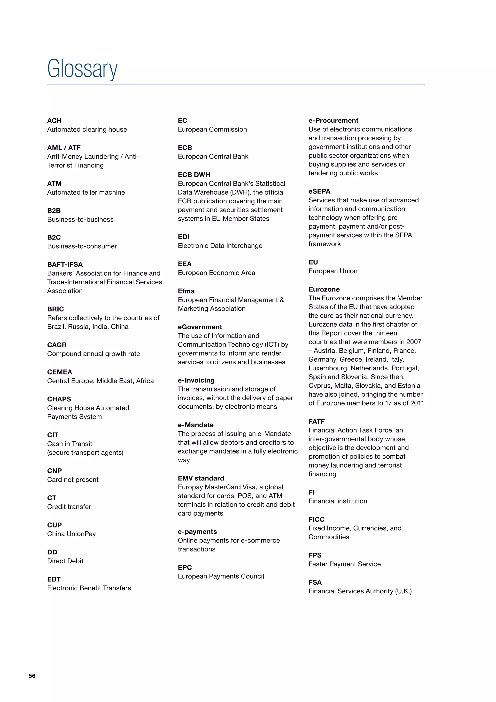 Glossary
     ACH                                       EC                                          e-Procurement
     Automated clearing house                  European Commission                         Use of electronic communications
                                                                                           and transaction processing by
     AML / ATF                                 ECB                                         government institutions and other
     Anti-Money Laundering / Anti-             European Central Bank                       public sector organizations when
     Terrorist Financing                                                                   buying supplies and services or
                                               ECB DWH                                     tendering public works
     ATM                                       European Central Bank’s Statistical
     Automated teller machine                  Data Warehouse (DWH), the official          eSEPA
                                               ECB publication covering the main           Services that make use of advanced
     B2B                                       payment and securities settlement           information and communication
     Business-to-business                      systems in EU Member States                 technology when offering pre-
                                                                                           payment, payment and/or post-
     B2C                                       EDI                                         payment services within the SEPA
     Business-to-consumer                      Electronic Data Interchange                 framework


     BAFT-IFSA                                 EEA                                         EU
     Bankers’ Association for Finance and      European Economic Area                      European Union
     Trade-International Financial Services
     Association                               Efma                                        Eurozone
                                               European Financial Management &             The Eurozone comprises the Member
     BRIC                                      Marketing Association                       States of the EU that have adopted
     Refers collectively to the countries of                                               the euro as their national currency.
     Brazil, Russia, India, China              eGovernment                                 Eurozone data in the first chapter of
                                               The use of Information and                  this Report cover the thirteen
     CAGR                                      Communication Technology (ICT) by           countries that were members in 2007
     Compound annual growth rate               governments to inform and render            – Austria, Belgium, Finland, France,
                                               services to citizens and businesses         Germany, Greece, Ireland, Italy,
                                                                                           Luxembourg, Netherlands, Portugal,
     CEMEA
                                                                                           Spain and Slovenia. Since then,
     Central Europe, Middle East, Africa       e-Invoicing
                                                                                           Cyprus, Malta, Slovakia, and Estonia
                                               The transmission and storage of
                                                                                           have also joined, bringing the number
     CHAPS                                     invoices, without the delivery of paper
                                                                                           of Eurozone members to 17 as of 2011
     Clearing House Automated                  documents, by electronic means
     Payments System
                                                                                           FATF
                                               e-Mandate
                                                                                           Financial Action Task Force, an
     CIT                                       The process of issuing an e-Mandate
                                                                                           inter-governmental body whose
     Cash in Transit                           that will allow debtors and creditors to
                                                                                           objective is the development and
     (secure transport agents)                 exchange mandates in a fully electronic
                                                                                           promotion of policies to combat
                                               way
                                                                                           money laundering and terrorist
     CNP                                                                                   financing
     Card not present                          EMV standard
                                               Europay MasterCard Visa, a global
                                                                                           FI
     CT                                        standard for cards, POS, and ATM
                                                                                           Financial institution
     Credit transfer                           terminals in relation to credit and debit
                                               card payments
                                                                                           FICC
     CUP                                                                                   Fixed Income, Currencies, and
     China UnionPay                            e-payments
                                                                                           Commodities
                                               Online payments for e-commerce
     DD                                        transactions
                                                                                           FPS
     Direct Debit                                                                          Faster Payment Service
                                               EPC
     EBT                                       European Payments Council
                                                                                           FSA
     Electronic Benefit Transfers                                                          Financial Services Authority (U.K.)




56
 