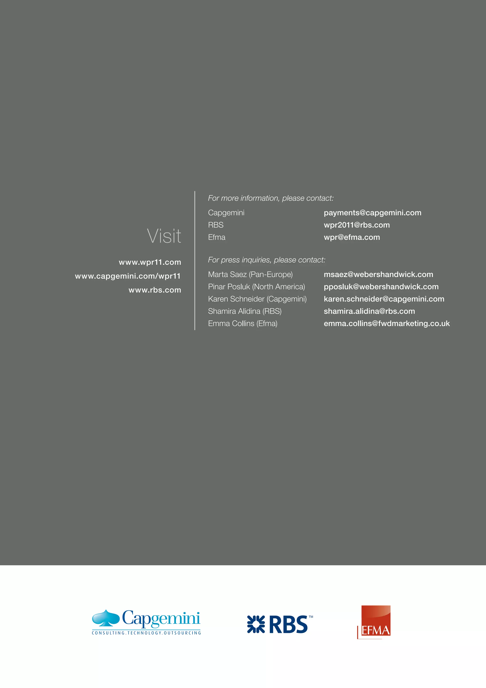 For more information, please contact:
                          Capgemini                          payments@capgemini.com
                          RBS                                wpr2011@rbs.com
               Visit      Efma                               wpr@efma.com


         www.wpr11.com    For press inquiries, please contact:

www.capgemini.com/wpr11   Marta Saez (Pan-Europe)            msaez@webershandwick.com
           www.rbs.com    Pinar Posluk (North America)       pposluk@webershandwick.com
                          Karen Schneider (Capgemini)        karen.schneider@capgemini.com
                          Shamira Alidina (RBS)              shamira.alidina@rbs.com
                          Emma Collins (Efma)                emma.collins@fwdmarketing.co.uk
 