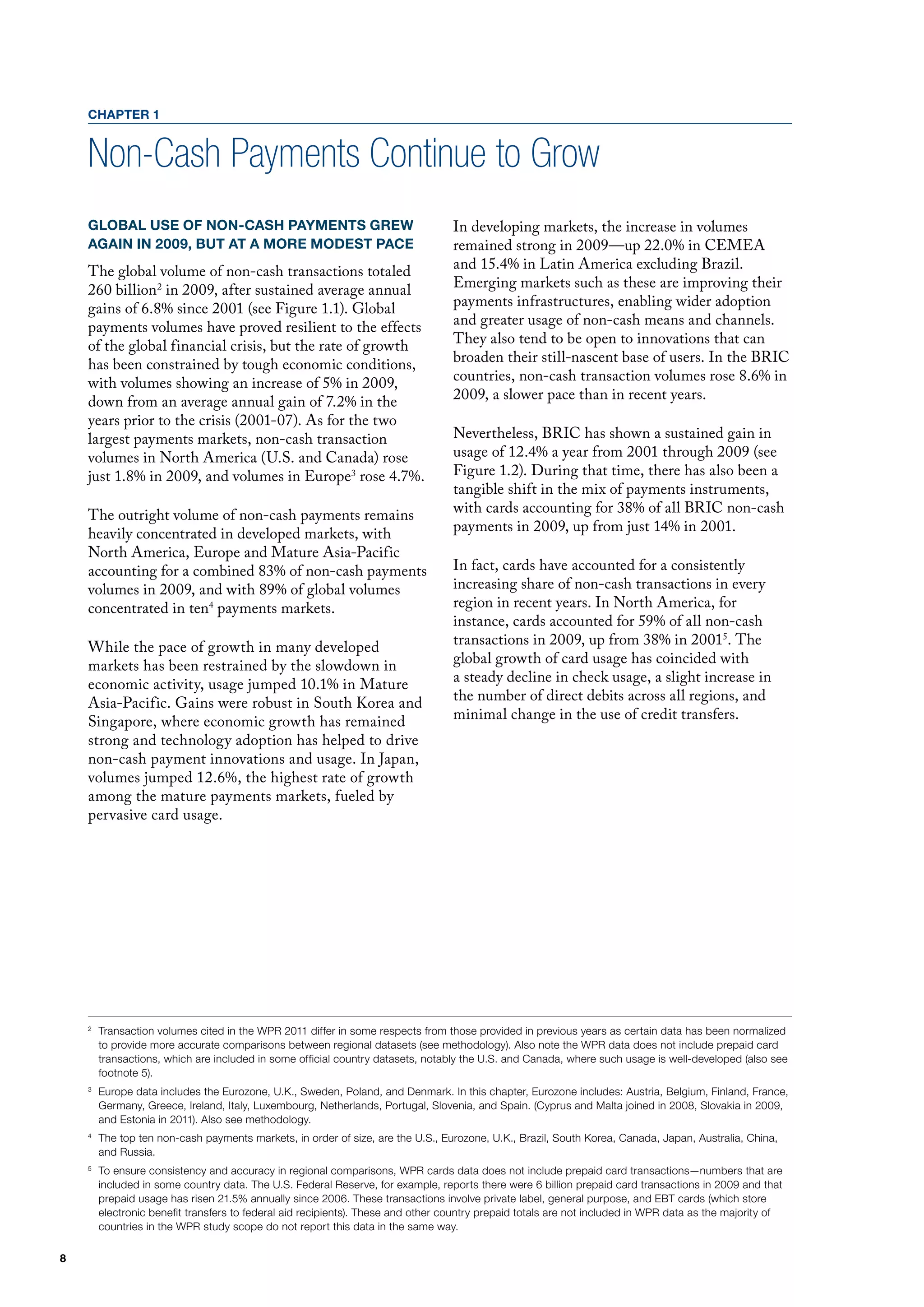 CHAPTER 1


    Non-Cash Payments Continue to Grow
    GLOBAL USE OF NON-CASH PAYMENTS GREW                                          In developing markets, the increase in volumes
    AGAIN IN 2009, BUT AT A MORE MODEST PACE                                      remained strong in 2009—up 22.0% in CEmEA
    The global volume of non-cash transactions totaled                            and 15.4% in latin America excluding Brazil.
    260 billion 2 in 2009, after sustained average annual                         Emerging markets such as these are improving their
    gains of 6.8% since 2001 (see figure 1.1). Global                             payments infrastructures, enabling wider adoption
    payments volumes have proved resilient to the effects                         and greater usage of non-cash means and channels.
    of the global financial crisis, but the rate of growth                        They also tend to be open to innovations that can
    has been constrained by tough economic conditions,                            broaden their still-nascent base of users. In the BRIC
    with volumes showing an increase of 5% in 2009,                               countries, non-cash transaction volumes rose 8.6% in
    down from an average annual gain of 7.2% in the                               2009, a slower pace than in recent years.
    years prior to the crisis (2001-07). As for the two
    largest payments markets, non-cash transaction                                Nevertheless, BRIC has shown a sustained gain in
    volumes in North America (u.S. and Canada) rose                               usage of 12.4% a year from 2001 through 2009 (see
    just 1.8% in 2009, and volumes in Europe3 rose 4.7%.                          figure 1.2). during that time, there has also been a
                                                                                  tangible shift in the mix of payments instruments,
    The outright volume of non-cash payments remains                              with cards accounting for 38% of all BRIC non-cash
    heavily concentrated in developed markets, with                               payments in 2009, up from just 14% in 2001.
    North America, Europe and mature Asia-Pacific
    accounting for a combined 83% of non-cash payments                            In fact, cards have accounted for a consistently
    volumes in 2009, and with 89% of global volumes                               increasing share of non-cash transactions in every
    concentrated in ten4 payments markets.                                        region in recent years. In North America, for
                                                                                  instance, cards accounted for 59% of all non-cash
    While the pace of growth in many developed                                    transactions in 2009, up from 38% in 20015. The
    markets has been restrained by the slowdown in                                global growth of card usage has coincided with
    economic activity, usage jumped 10.1% in mature                               a steady decline in check usage, a slight increase in
    Asia-Pacific. Gains were robust in South Korea and                            the number of direct debits across all regions, and
    Singapore, where economic growth has remained                                 minimal change in the use of credit transfers.
    strong and technology adoption has helped to drive
    non-cash payment innovations and usage. In Japan,
    volumes jumped 12.6%, the highest rate of growth
    among the mature payments markets, fueled by
    pervasive card usage.




    2
        Transaction volumes cited in the WPR 2011 differ in some respects from those provided in previous years as certain data has been normalized
        to provide more accurate comparisons between regional datasets (see methodology). Also note the WPR data does not include prepaid card
        transactions, which are included in some official country datasets, notably the U.S. and Canada, where such usage is well-developed (also see
        footnote 5).
    3
        Europe data includes the Eurozone, U.K., Sweden, Poland, and Denmark. In this chapter, Eurozone includes: Austria, Belgium, Finland, France,
        Germany, Greece, Ireland, Italy, Luxembourg, Netherlands, Portugal, Slovenia, and Spain. (Cyprus and Malta joined in 2008, Slovakia in 2009,
        and Estonia in 2011). Also see methodology.
    4
        The top ten non-cash payments markets, in order of size, are the U.S., Eurozone, U.K., Brazil, South Korea, Canada, Japan, Australia, China,
        and Russia.
    5
        To ensure consistency and accuracy in regional comparisons, WPR cards data does not include prepaid card transactions—numbers that are
        included in some country data. The U.S. Federal Reserve, for example, reports there were 6 billion prepaid card transactions in 2009 and that
        prepaid usage has risen 21.5% annually since 2006. These transactions involve private label, general purpose, and EBT cards (which store
        electronic benefit transfers to federal aid recipients). These and other country prepaid totals are not included in WPR data as the majority of
        countries in the WPR study scope do not report this data in the same way.

8
 