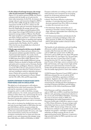 ƒ As the volume of card usage increases, the average         European authorities are working to reduce cash and
       value of each transaction is steadily declining (see       make payments more transparent by encouraging
       figure 1.5). As noted in previous WPRs, this trend is      greater use of electronic payment means. Among
       consistent with the broader use of cards even for          existing country-specific proposals:
       lower-value transactions. In the u.K., for instance, the   ƒ Poland. The finance ministry is planning to
       average value per card transaction dropped in 2009 to        introduce a 3-year plan that aims to increase
       €57 from €66 in 2008, though the number of card              electronic payments from 9% to 50% in an attempt
       transactions rose 8%. In the u.S., volume rose 5%            to reduce the structural costs of cash.
       while the average value per transaction dropped to €40
       from €43. Regionally, the average value per card           ƒ The Netherlands. Banks and retailers are co-
       transaction is now highest among Europeans (€52),            operating to formulate common strategies in cash
       after a larger-than-average (12%) decline in value per       usage, and some supermarkets have stated they aim
       transaction among residents of mature Asia-Pacific.          to be cashless by 2014.
       The major exceptions to card-market growth in 2009         ƒ U.K. Government initiatives and education by the
       were Spain, Ireland, and Greece—countries in which           payments community are helping to reduce cash
       there was a tangible decline in spending amid ongoing        salary payments. In 2009, one in 20 people were
       economic challenges. There was also a decline in some        paid in cash and that number is forecast to fall to
       countries (such as the Nordics, the u.S., and the            one in 50 by 2018.
       u.K.), but this was also probably due to the level of
       market maturity achieved.                                  The benefits of cash substitution and cash-handling
     ƒ Check usage continued to decline across the globe          efficiencies could be substantial. Consider, for
       in 2009 as the use of faster and more efficient non-       example, if the Eurozone were able to reduce its
       cash payment methods expanded, fueled by a number          cash-to-GdP ratio to u.S. levels. In 2002, the
       of government-led initiatives. As a result, checks         Eurozone’s cash-to-GdP ratio was about 25% greater
       accounted for 16% of all non-cash global transactions      than that of the u.S. (see figure 1.6). Ten years later,
       in 2009, down from 22% in 2005. however, that              the same ratio was 2.4 times that of the u.S. (and
       aggregate decline masks tangible differences among         during that time the u.S. ratio has dropped 1.9% a
       markets. Checks are obsolete in Sweden and Norway,         year). In some of the large, mature economies such as
       and rarely used in countries such as Germany, Austria,     Italy and Germany, cash usage remains high and the
       the Netherlands, and Belgium. however, checks still        growth in non-cash transactions remains far more
       account for 24% of all non-cash payments in the u.S.,      modest (3% and 4% respectively per year in 2001-09)
       where businesses favor them for a variety of reasons—      than the double-digit growth in some other markets.
       and seem unwilling to switch to alternative electronic
       means. Checks also account for a relatively high           A 2010 European Payments Council (EPC) study on
       percentage of non-cash payments in france, Ireland         2008 data estimated the cost of cash for all Eu
       and the u.K. (20%, 14%, and 8% respectively).              currencies at €84 billion, equivalent to €130 per
                                                                  inhabitant. Applied to the 325 million inhabitants of
     EUROPE CONTINUES TO INCUR HUGE COSTS                         the Eurozone, this puts the annual cost of
     FROM RISING CASH-IN-CIRCULATION                              maintaining the cash lifecycle (from distribution to
                                                                  recycling) at between €40 billion and €45 billion,
     The global use of cash payments is still endemic,
                                                                  equivalent to 0.3%-0.4% of total Eurozone GdP.
     especially for low-value retail transactions. But while
     cash may be convenient, it makes taxation less
                                                                  If the Eurozone could have achieved the u.S.
     transparent, and it is costly to distribute, manage,
                                                                  cash-to-GdP ratio in 2008, it would have had almost
     handle and process. As a result, many governments are
                                                                  65% less cash, generating a proportional reduction in
     seeking to reduce these costs, and encourage the use of
                                                                  the cost of cash of €25 billion-€30 billion. Assuming
     non-cash payment means. As of now, though, the
                                                                  the costs of cash were similar in 2009, even
     Eurozone in particular continues to incur enormous
                                                                  acknowledging that market fragmentation in the
     costs from the high growth of euro cash-in-circulation.
                                                                  Eurozone would make it difficult to capture as much
     Euro cash-in-circulation has doubled since euro coins        as 70% of those efficiencies, the gross savings could
     and notes became legal tender in 2002 (when the total        nevertheless have been as much as €18 billion-€21
     was €263 billion), and this measure excludes the             billion in 2009. Annual savings of that size, which
     high-denomination banknotes (€500 and €200) that             the Eurozone could put to any number of uses, would
     are the most commonly hoarded. of course, cash usage         clearly be very positive—and helps to explain why
     varies enormously by country, but euro banknote              authorities are likely to pursue the war on cash
     circulation consistently rises at a faster pace than the     aggressively going forward. moreover, it represents a
     growth in non-cash transactions (for example, rising         huge potential market for PSPs to provide non-cash
     from €486 billion in 2008 to €510 billion in 2009).          payment solutions.



12
 