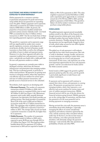 ELECTRONIC AND MOBILE PAYMENTS ARE                         billion or 8% of all m-payments in 2013. The value
     EXPECTED TO GROW MARKEDLY                                  of global m-payments reached €62 billion in 2010,
     online payments for e-commerce activities                  and is expected to grow aggressively at a sustained
     (e-payments) and payments for goods and services           annual rate of 52.3% from 2009 to 2013, putting
     using mobile devices (m-payments) are expanding            global m-payments at €223 billion. This growth is
     across the globe. Global e-payments and m-payments         likely to be led by workers’ remittances and retail
     collectively accounted for 22.5 billion transactions       purchases using mobile phones.
     valued at €886 billion in 2010. At present, the
     proportion of transactions handled outside bank           CONCLUSION
     payments systems remains relatively small—non-bank        The global payments segment proved remarkably
     PSPs accounted for less than 1.5 billion of these         resilient overall to the effects of the financial crisis,
     transactions in 2010—but the non-bank share of these      though transaction volumes grew more slowly in
     fast-expanding payments segments is growing rapidly.      developed markets that were hardest hit by the
                                                               economic downturn. Notably, during the last decade,
     The growth in e-payments and m-payments usage             the payments mix has significantly changed in favor
     will vary significantly by market since country-          of cards, which today account for over 40% of global
     specific regulatory, economic, technological, and         non-cash payments markets.
     social factors all affect the level of business-model
     innovation in these fields, as well as the willingness    The global use of cash payments is still endemic,
     and ability of users to adopt such payment means.         especially for low-value retail transactions. But cash
     however, it is clear these segments will add to the       is costly to distribute, manage, handle, and process,
     expansion in global non-cash payments in coming           so many initiatives are seeking to reduce these costs
     years—and provide non-banks with a viable path into       by encouraging the use of non-cash payments
     the non-cash payments markets as a whole.                 instruments. In this sense, cash represents one of the
                                                               most important opportunities for non-cash payments
     In general, e-payments are currently more viable in       growth—and for cost reductions for banks and for
     developed countries, which have the Internet              the whole economic system.
     infrastructure and penetration that emerging markets
     lack. This has accelerated growth, in particular in       Initial trends in 2010 suggest the growth in global
     online retail purchases. m-payments are gaining most      payments picked up after the crisis, and the growth
     traction in emerging markets, where they represent a      is particularly significant in trade finance and
     cost-effective and secure medium for various types        workers’ remittances.
     and sizes of cashless payment transactions, and
     provide access to financial services to the unbanked.     E-payments and m-payments will continue to
                                                               expand their share of non-cash payments in coming
     Nevertheless, both segments are developing well:          years. m-payments are gaining most traction in
     ƒ Electronic Payments. The number of e-payments           emerging markets, where they represent a cost-
       transactions totaled 17.9 billion in 2010, and is       effective and secure medium for various types and
       expected to grow at a sustained 19.1% a year to total   sizes of cashless payment transactions. mobile
       30.3 billion in 2013 (see figure 1.10). mainstream      financial services will be one of the key drivers for
       payments cards (credit, debit, prepaid) dominate        financial inclusion going forward. mobile payments
       e-payments, but alternative (non-bank) providers are    are on the cutting edge of innovation, and thus have
       gaining traction. Non-bank providers accounted for      the potential to be the most powerful tool to
       about 6.5% of the total in 2010 and are likely to       develop payments in emerging economies.
       account for nearly 9% or 2.7 billion transactions in
       2013. The aggregate value of global e-payments was      having survived the crisis well, the payments arena is
       €824 billion in 2010 and is expected to reach €1.4      nevertheless faced with challenges—especially
       trillion in 2013. The average value of each non-bank    managing the effects of current and planned
       e-payments transaction is nearly €45, far higher than   regulatory and industry initiatives spawned by the
       for m-payments.                                         crisis, and the numerous other coincident reforms
     ƒ Mobile Payments. The number of m-payments               under way. In Section 2, we discuss how many of
       transactions totaled 4.6 billion in 2010, and is        these initiatives, even when primarily directed
       expected to grow 48.8% per year through 2013 to         elsewhere, will ultimately reshape the payments
       15.3 billion (see figure 1.11). Non-bank providers      landscape—and certainly affect the operations and
       handled about 6% of m-payments (272 million             profitability of banks and other PSPs.
       transactions) in 2010 and are expected to handle 1.2




16
 