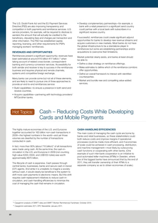 The U.S. Dodd-Frank Act and the EU Payment Services                        ƒ Develop complementary partnerships—for example, a
     Directive (PSD) are also improving transparency and                          bank with a retail presence in a significant send country
     competition in both payments and remittance services. U.S.                   could partner with a local bank with subscribers in a
     service providers, for example, will be required to disclose to              significant receive country.
     senders the amount that will actually be credited to the
     beneficiary, stipulating fees and charges per transaction and              If successful, remittances could create significant adjunct
     other information. The PSD has established capital,                        opportunities for banks to develop new revenue streams and
     reporting, licensing, and other requirements for PSPs                      acquire customers in new markets. Most banks do not have
     managing workers’ remittances.                                             the global infrastructure to be a standalone player in
                                                                                remittances but some are establishing partnerships and/or
     REVENUES AND OPPORTUNITIES                                                 acquisitions to overcome their limitations.
     Remittances present a significant opportunity; revenues have
                                                                                Market potential clearly exists, and banks at least should
     been estimated at around €15 billion-€17 billion,13 when
                                                                                be able to:
     taking account of related cross-border, correspondent-
     banking and currency-conversion services. Accessibility for                ƒ Define a clear strategy on remittance offerings.
     both sender and receiver is key to success in the remittances              ƒ Make estimates to define which of the remittance corridors
     business and requires physical and remote channels,                          offer opportunities.
     systems and competitive foreign exchange.                                  ƒ Define an overall framework to interact with identified
                                                                                  counterparties.
     Many banks can provide some but not all of these elements,
     and are likely to need to pursue one of three approaches to                ƒ Market and bundle new and compelling value-added
     provide an end-to-end remittances service:                                   services.

     ƒ Build capabilities—to ensure a presence in both send and
       receive countries.
     ƒ Acquire capabilities—partnering with technology providers/
       MTOs/other banks.




     Hot Topics:                     Cash – Reducing Costs While Developing
                                     Cards and Mobile Payments

     The highly mature economies of the U.S. and Eurozone                       CASH-HANDLING EFFICIENCIES
     together accounted for 160 billion non-cash transactions in                The main costs of managing the cash cycle are borne by
     2009—the highest numbers in the world—and yet those                        banks and retail businesses, so these stakeholders could
     volumes are dwarfed by the number of transactions                          both reduce costs and improve margins if operational
     conducted in cash.                                                         processes could be made more efficient, and if economies
                                                                                of scale could be achieved in cash processing, distribution,
     In fact, more than 80% (about 715 billion)14 of all transactions
                                                                                and machine management—most likely by outsourcing
     were made using cash. At the same time, the cash-in-
                                                                                cash functions or cooperating with other banks. (One
     circulation in the U.S. and Eurozone in 2009 (not counting
                                                                                example of such inter-bank cooperation is an initiative to
     high-value €200, €500, and US$100 notes) was worth
                                                                                pool automated teller machines (ATMs) in Sweden, where
     approximately €675 billion.
                                                                                five of the biggest banks have announced that by the end of
     The lifecycle of cash is expensive. Cash passes through                    2011, they will transfer ownership of their ATMs to a
     central banks, businesses, banks and secure cash-in-transit                separate company so as to obtain economies of scale.)
     (CIT) agents. And while it is unrealistic to imagine a society
     without cash, it would clearly be beneficial to the system to
     shift more cash payments to electronic means. But this shift
     requires cash-replacement initiatives to reduce cash-in-
     circulation, and cash-handling efficiencies to minimize the
     cost of managing the cash that remains in circulation.




     13
          Capgemini analysis of SWIFT data and SWIFT Worker Remittances Factsheet, October 2010.
     14
          Capgemini estimates 2011, EPC Newsletter January 2011.



20
 