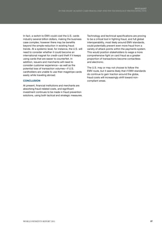 SPoTlIGhT
                                 IN ThE fIGhT AGAINST CARd fRAud, ChIP-ANd-PIN TEChNoloGy PRovES EffECTIvE




In fact, a switch to EMV could cost the U.S. cards         Technology and technical specifications are proving
industry several billion dollars, making the business      to be a critical tool in fighting fraud, and full global
case complex; however there may be benefits                interoperability, most likely around EMV standards,
beyond the simple reduction in existing fraud              could potentially prevent even more fraud from a
trends. At a systemic level, for instance, the U.S. will   variety of attack points within the payments system.
need to consider whether it could become an                This would position stakeholders to wage a more
international magnet for credit-card theft if it keeps     comprehensive fight on card fraud as a greater
using cards that are easier to counterfeit. In             proportion of transactions become contactless
addition, issuers and merchants will need to               and electronic.
consider customer experience—as well as the
potential loss of transaction volumes—if U.S.              The U.S. may or may not choose to follow the
cardholders are unable to use their magstripe cards        EMV route, but it seems likely that if EMV standards
easily while traveling abroad.                             do continue to gain traction around the globe,
                                                           fraud costs will increasingly shift toward non-
CONCLUSION                                                 compliant areas.
At present, financial institutions and merchants are
absorbing fraud-related costs, and significant
investment continues to be made in fraud prevention
solutions, using both tactical and strategic measures.




WoRld PAymENTS REPoRT 2011                                                                                            27
 