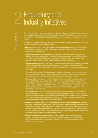 SECTIoN TITlE l1
                                                                                                SECTIoN TITlE l2




2            Regulatory and
             Industry Initiatives
             The payments industry is evolving due to a combination of exogenous and endogenous forces;
HIGHLIGHTS




             that pressure has intensified even further since the financial crisis and the combined forces of
             key regulatory and industry initiatives (KRIIs) are now converging to drive change far into
             the future.

             This Section outlines some of the many KRIIs now under way, and evaluates their impact on the
             payments landscape. Among the key findings:

             ƒ KRIIs are at the heart of five main industry transformation trends (ITTs), which together
              are reworking—or soon will—many aspects of the payments market and the positioning of
              participants. Those trends are:

              – Systemic-risk reduction and control. In the wake of the financial crisis, regulators are
                seeking to minimize systemic risk by imposing stricter requirements on capital and liquidity,
                but there is potential for unintended consequences, including in the way in which these
                standards can potentially change the economics of some business lines.
              – Standardization initiatives continue to improve efficiency, streamline processes and reduce
                costs. Some payments instruments and/or aspects of the value chain are becoming
                commoditized in the process, making it more difficult for banks to differentiate themselves in
                the market.
              – A drive for higher levels of Transparency is increasingly being seen in the payments industry.
                Several initiatives are focusing on making service fees to both corporate and retail clients
                more transparent, and this could have an impact on current business models.
              – Convergence. Developments in technology and evolving user and regulatory requirements
                are contributing to a gradual blurring of the lines between traditional payments activities
                supplied by infrastructure providers. There is more overlap, for example, between Low-Value
                (high-volume) ACH payments and High-Value (low-volume) RTGS payments. This type of
                convergence may increase competition between the RTGS and ACH systems for certain
                types of low-value payments.
              – Innovation remains one of the cornerstones of the payments industry. It allows players to
                specialize and to make use of emerging technologies and trends, such as mobile devices
                and contactless payments, to deliver state-of-the-art solutions. Non-bank PSPs—which tend
                not to be burdened by legacy infrastructures—may be better placed than many banks to
                leverage emerging technologies to satisfy user needs.
             ƒ SEPA adoption levels reflect increased usage in the last year of SEPA Credit Transfers
              (SCTs). On the other hand, SEPA Direct Debit (SDD) use is still extremely low. All stakeholders
              now agree on the need for a firm end-date for migration. The final text of the SEPA Migration
              Regulation looks likely to be agreed by the European Parliament and Council before the end of
              2011 and potential end-date(s) of 2013-14 seem probable. Nevertheless, challenges and issues
              remain and discussions among stakeholders continue.

             ƒ eGovernment initiatives are emerging as a key enabler of non-cash payments. In
              countries where a mature eGovernment combines with developed non-cash payments
              infrastructure and behavior, conditions are especially ripe to trigger increases in overall
              non-cash payments usage.




WoRld PAymENTS REPoRT 2011                                                                                         29
 