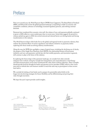 Preface
Now in its seventh year, the World Payments Report (WPR) from Capgemini, The Royal Bank of Scotland
(RBS), and Efma looks at how the global payments landscape is responding to shifts in economic and
competitive conditions, advances in technology, increased regulatory pressure, and evolving customer
demands.

Payments have weathered the economic crisis well: the volume of non-cash payments globally continued
to grow in 2009, albeit at a more modest pace than in recent years. Initial data suggests the growth in
volumes picked up again in 2010, but several external and internal factors are driving banks and forcing
transformation in the industry.

The World Payments Report 2011 looks first at the global and regional trends in payments volumes; then
outlines the potential effects of various regulations and industry initiatives on payments; before
exploring how those trends are driving industry transformation.

Along the way, the WPR also spotlights a range of topical issues, including the declining use of checks,
the progress of the Single Euro Payments Area (SEPA), the relationship between eGovernment
initiatives and non-cash payments, and the key role that mobile payments, and innovation in general,
will continue to play in the future of the industry.

In exploring the future shape of the payments landscape, we consider how other network
industries have evolved, noting for example how deregulation and commoditization in the Energy
and Telecommunications sectors have transformed the value chains of those industries. These examples
should provide food-for-thought for banks and payment service providers (PSPs), which in due course
may need to rethink their own business models in much the same way as participants in those sectors
have had to.

We conclude by looking at how banks need to prepare for potentially radical shifts in the
longer-term by devising strategies for future flexibility and by differentiating and proving their
value through innovation.

We hope this year’s report provides useful insights.




Jean Lassignardie                        Scott Barton                             Patrick Desmarès
Global Head of Sales and Marketing       Chief Executive                          Secretary General
Global Financial Services                Global Transaction Services              Efma
Capgemini                                The Royal Bank of Scotland




                                                                                                           3
 