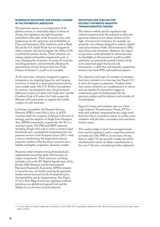 NUMEROUS INITIATIVES ARE DRIVING CHANGE                                     INITIATIVES ARE FUELING FIVE
     IN THE PAYMENTS LANDSCAPE                                                   DISTINCT PAYMENTS INDUSTRY
                                                                                 TRANSFORMATION TRENDS
     The payments system, as an integral part of the
     global economy, is continually subject to forces of                         The extent to which specific regulatory and
     change, but regulatory oversight has greatly                                industry initiatives have the potential to affect the
     intensified in the wake of the financial crisis, with                       payments industry is not always obvious at first
     implications for the operations and profitability of                        sight. eGovernment initiatives, for example, are
     financial Institutions (fIs). Initiatives such as Basel                     primarily civic schemes designed to enhance digital
     III and the u.S. dodd-frank Act are designed to                             interaction between Public Administrations (PAs)
     reduce systemic risk and strengthen the ability of fIs                      and citizens and enterprises. however, the impact
     to withstand systemic shocks. These initiatives are                         on payments could ultimately be substantial (also
     raising capital and liquidity requirements and, in                          see Spotlight on eGovernment on p42) as public
     turn, changing the economics of certain fI activities                       authorities are potentially powerful drivers of the
     including payments, and potentially affecting the                           move away from paper-based and cash
     attractiveness of some business lines (see Trade                            instruments—a shift that will intensify competition
     finance in Section 1, on p18 as an example).                                between non-bank PSPs and traditional players.

     At the same time, initiatives designed to improve                           The objectives and scope of a number of initiatives
     transparency are targeting legacy fee and charging                          have been evaluated on a heat map (see figure 2.1)
     structures in relation to many payment instruments,                         to show the impact on payments. Analysis shows
     most notably cards. The u.S. durbin Amendment,                              that various initiatives are complementary in nature,
     for instance, was designed to give the government                           and can together be expected to trigger an
     additional control over debit card “swipe fees” and the                     evolutionary path of transformation for the
     Canadian Code of Conduct for Cards assigns the                              payments market and the behavior and attitudes of
     minister of finance power to regulate the market                            its participants.
     conduct of cards networks.
                                                                                 figure 2.2 maps each initiative into one of five
     In Europe, meanwhile, the Payment Services                                  major Industry Transformation Trends (ITTs)—
     directive (PSd) is now fully in force in all Eu                             with each initiative categorized by the single trend
     countries (with the exception of Poland at the time of                      that best reflects its primary nature. In reality, some
     writing), and the adoption of Single Euro Payments                          initiatives will also have a secondary and sometimes
     Area (SEPA) instruments, in particular the SCT, is                          tertiary aspect.
     starting to grow. The PSd and SEPA represent
     sweeping changes that seek to create a common legal                         This analysis helps to show how emergent trends
     framework and a standardized environment for euro                           have exerted regulatory and/or competitive pressure
     payment services in the European union (Eu)—with                            on banks and other PSPs in recent years, forcing
     a view to transforming the fragmented national                              them to adapt.18 It also provides insight into which
     payments markets of the Eurozone countries into a                           transformation trends are likely to predominate in
     unified and highly competitive ‘domestic’ market.                           the next 5-10 years—prompting further adaptation.

     Numerous other initiatives being formulated and
     implemented around the globe will also have an
     impact on payments. These measures, including
     examples such as the Eu digital Agenda (part of the
     Europe 2020 Strategy) and the International
     Payments framework Association (IPfA) initiative
     to name but two, are further pushing the payments
     market toward increased levels of standardization,
     interoperability and de-fragmentation. (See figure
     2.1 for a heat map of some key regulatory industry
     initiatives on a global and regional level and the
     Sidebar for an overview of each initiative).




     18
          For more detail on industry responses, see Section 3 of the WPR 2010, specifically references to the “Revenue-focused and Cost-focused” paths
          open to banks.




30
 