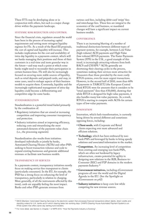 These ITTs may be developing alone or in                                      various card fees, including debit-card ‘swipe’ fees
     conjunction with others, but each is a major change                           and interchange fees. These fees are integral to the
     driver within the payments landscape.                                         economics of the card business, so mandated
                                                                                   changes will have a significant impact on current
     SySTEmIC RISK REduCTIoN ANd CoNTRol                                           business models.
     Since the financial crisis, regulators around the world
                                                                                   CoNvERGENCE
     have been in the process of increasing capital
     requirements and setting more stringent liquidity                             There is an increasing blurring of a number of
     regimes for fIs. As a result of the Basel III proposals,                      traditional distinctions between different types of
     the cost of capital and liquidity will increase. This                         payment systems, for example, between low-value
     includes implications for the cost and availability of                        (high-volume) ACh payments and high-value
     intra-day liquidity in a payments context, which will                         (low-volume) RTGS payments. The faster Payments
     see banks managing their positions and those of their                         System (fPS) in the u.K., a good example of this
     customers in a real-time and more granular way in                             trend, is increasingly attracting volumes from both
     the future—and may reach a point at which some                                BACS and ChAPS.19 AChs generally are
     banks might need to reconsider their participation in                         shortening their clearing cycles in the process,
     certain business lines. fIs will also be increasingly                         sometimes making their services more attractive for
     focused on securing more stable sources of liquidity,                         Treasurers than those provided by the more costly
     such as retail deposits and prepaid cards, and may, in                        RTGS systems, even for more urgent transactions.
     some cases, need to reshape aspects of their business                         however, in the second half of 2010, more than 60%
     models to acquire them. Conversely, liquidity and the                         of payments in TARGET2 (the European Central
     increasingly sophisticated management of intra-day                            Bank RTGS) were for amounts that it considers to be
     liquidity could become a differentiating and                                  “retail payments” (less than €50,000), showing that
     competitive edge for some banks.                                              while RTGS is designed for high-value payments, it
                                                                                   also handles many low-value payments. As a result,
     STANdARdIZATIoN                                                               RTGS is starting to compete with AChs for certain
                                                                                   types of low-value payments.
     Standardization is a powerful trend fueled primarily
     by the combination of:
                                                                                   INNovATIoN
     ƒ Regulatory initiatives that are aimed at increasing
       competition and improving consumer transparency                             Innovation, which fuels transformation, is currently
       and protection.                                                             being driven by several different and sometimes
                                                                                   opposing forces, including:
     ƒ Industry initiatives aimed at improving efficiency,
       reducing costs and streamlining the most                                    ƒ Client needs, with Corporate and Retail
       automated elements of the payments value chain                                clients expecting ever more advanced and
       (i.e., the processing segments).                                              efficient solutions.
                                                                                   ƒ Technology, which has been embraced by non-
     Standardization also results from initiatives                                   bank PSPs and leveraged by banks to bring speedy
     developed individually or jointly by banks,                                     solutions and associated information to the market.
     Automated Clearing houses (AChs) and other PSPs
     seeking to boost transaction volumes and scale to                             ƒ Competition. An increasing level of competition
     expand existing businesses and generate additional                              from existing and emerging non-bank PSPs,
     revenues or facilitate new business models.                                     which are often not burdened by legacy
                                                                                     infrastructure, creates potential for agility in
     TRANSPARENCy of SERvICES
                                                                                     designing new solutions in the B2B, Business-to-
                                                                                     Consumer (B2C) and P2P domains in the modern
     In a payments context, transparency initiatives mostly                          payments Industry.20
     focus on making service fees transparent to clients
                                                                                   ƒ Government initiatives, including eGovernment
     (particularly consumers). In the Eu, for example, the
                                                                                     programs all over the world and the digital
     PSd has a strong focus on enhancing the level of
                                                                                     Agenda in the Eu. (See the Spotlight on
     transparency, particularly in relation to charging.
                                                                                     eGovernment on p42)
     more generally, of all the instruments affected by this
     trend, cards are arguably feeling the most impact.                            ƒ Industry initiatives to keep costs low while
     Banks and other PSPs generate revenues from                                     competing for new revenue sources.




     19
          BACS (Bankers’ Automated Clearing Services) is the electronic system that processes financial transactions (direct debits, direct credits and
          standing orders) for U.K. banks and in which clearing takes two working days. CHAPS (Clearing House Automated Payment System) is an
          RTGS system that offers same-day sterling fund transfers.
     20
          For more detail, see Section 3, Chapter 1 of WPR 2010: “How the Payments Industry is Evolving”.

32
 