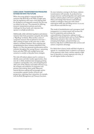 SECTIoN 2
                                                                            REGulAToRy ANd INduSTRy INITIATIvES




CONCLUSION: TRANSFORMATION PRESSURES                        As more initiatives converge in the future, industry
EXTEND FAR INTO THE FUTURE                                  transformation will intensify. As product/service
When discussing global or regional regulatory               margins decrease and bank liquidity and capital costs
initiatives like Basel III or the PSd, it might seem        increase, industry players will need to gauge the
that the regulations will create a level playing field      effects and reshape their business (and delivery)
for all players in all impacted countries, but this may     models accordingly to keep pace with clients’
not always be the case. The potential for differing         expectations while also providing services in an ever
domestic interpretations presents particular                more efficient and effective way.
challenges for those banks and corporates that
operate in multiple jurisdictions.                          The trends of standardization and convergence (and
                                                            transparency, to a certain extent) will increase the
Additionally, while individual regulatory and industry      level of competition and accelerate the
initiatives have finite parameters and goals, few involve   commoditization of payments, making it more
a “Big Bang” revolution. most involve a series of           difficult for individual banks and non-bank PSPs to
component measures that are phased in over time—            differentiate and prove their value. Innovation,
often creating an impact at the same time as other          emerging technologies, and partnerships can,
related or unrelated initiatives. Even analyzing and        however, help them to differentiate their services and
extrapolating just those initiatives identified in this     achieve competitive advantage.
Report, it is clear that payments transformation will be
extensive throughout the coming 10 years—presenting         It is likely that in future, banks will find it harder to
banks and other PSPs with multiple factors and              operate on a standalone basis in relation to all aspects
scenarios to consider as they plan future strategies.       of the payments value chain, and the majority might
                                                            have to specialize in certain segments over time, as
Not only will industry players need to continue to          we will explore further in Section 3.
identify, assess and select market opportunities, they
must do so while simultaneously managing growing
compliance and liquidity costs, and anticipating how
other parts of the industry and market will react (e.g.,
the strategies and ambitions of competitors and
partners and evolving client needs). moreover,
internal decision-making will increasingly need to
accommodate a greater number of factors and
perspectives, requiring closer interaction, for example,
with the Risk management and Treasury functions.




WoRld PAymENTS REPoRT 2011                                                                                              35
 