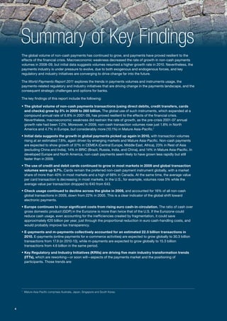 Summary of Key Findings
    The global volume of non-cash payments has continued to grow, and payments have proved resilient to the
    effects of the financial crisis. Macroeconomic weakness decreased the rate of growth in non-cash payments
    volumes in 2008-09, but initial data suggests volumes resumed a higher growth rate in 2010. Nevertheless, the
    payments industry is under pressure to evolve, due to both exogenous and endogenous forces, and key
    regulatory and industry initiatives are converging to drive change far into the future.

    The World Payments Report 2011 explores the trends in payments volumes and instruments usage, the
    payments-related regulatory and industry initiatives that are driving change in the payments landscape, and the
    consequent strategic challenges and options for banks.

    The key findings of this report include the following:

    ƒ The global volume of non-cash payments transactions (using direct debits, credit transfers, cards
        and checks) grew by 5% in 2009 to 260 billion. The global use of such instruments, which expanded at a
        compound annual rate of 6.8% in 2001-09, has proved resilient to the effects of the financial crisis.
        Nevertheless, macroeconomic weakness did restrain the rate of growth, as the pre-crisis 2001-07 annual
        growth rate had been 7.2%. Moreover, in 2009, non-cash transaction volumes rose just 1.8% in North
        America and 4.7% in Europe, but considerably more (10.1%) in Mature Asia-Pacific.1

    ƒ Initial data suggests the growth in global payments picked up again in 2010, with transaction volumes
        rising at an estimated 7.8%, again driven by emerging markets and Mature Asia-Pacific. Non-cash payments
        are expected to show growth of 37% in CEMEA (Central Europe, Middle East, Africa), 23% in Rest of Asia
        (excluding China and India), 14% in BRIC (Brazil, Russia, India, and China), and 14% in Mature Asia-Pacific. In
        developed Europe and North America, non-cash payments seem likely to have grown less rapidly but still
        faster than in 2009.

    ƒ The use of credit and debit cards continued to grow in most markets in 2009 and global transaction
        volumes were up 9.7%. Cards remain the preferred non-cash payment instrument globally, with a market
        share of more than 40% in most markets and a high of 68% in Canada. At the same time, the average value
        per card transaction is decreasing in most markets. In the U.S., for example, volumes rose 5% while the
        average value per transaction dropped to €40 from €43.

    ƒ Check usage continued to decline across the globe in 2009, and accounted for 16% of all non-cash
        global transactions in 2009, down from 22% in 2005. This is a clear indicator of the global shift toward
        electronic payments.

    ƒ Europe continues to incur significant costs from rising euro cash-in-circulation. The ratio of cash over
        gross domestic product (GDP) in the Eurozone is more than twice that of the U.S. If the Eurozone could
        reduce cash usage, even accounting for the inefficiencies created by fragmentation, it could save
        approximately €20 billion per year, just through the proportional reduction in euro cash-handling costs, and
        would probably improve tax transparency.

    ƒ E-payments and m-payments collectively accounted for an estimated 22.5 billion transactions in
        2010. E-payments (online payments for e-commerce activities) are expected to grow globally to 30.3 billion
        transactions from 17.9 (in 2010-13), while m-payments are expected to grow globally to 15.3 billion
        transactions from 4.6 billion in the same period.

    ƒ Key Regulatory and Industry Initiatives (KRIIs) are driving five main industry transformation trends
        (ITTs), which are reworking—or soon will—aspects of the payments market and the positioning of
        participants. Those trends are:




    1
        Mature Asia-Pacific comprises Australia, Japan, Singapore and South Korea.




4
 