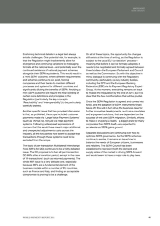 SPoTlIGhT
                                                                                                        SEPA uPdATE




Enshrining technical details in a legal text always         On all of these topics, the opportunity for changes
entails challenges. One potential risk, for example, is     still exists at the time of writing, as the Regulation is
that the Regulation might inadvertently allow for           subject to the usual EU ‘co-decision’ process—
divergence and continuing variations to messaging           meaning that before it can be formally adopted, it
formats at the national level—and potentially even the      needs to be negotiated and formally agreed between
continued existence of national payment schemes             three bodies—the European Parliament and Council
alongside their SEPA equivalents. This would result in      as well as the Commission. So with this objective in
a ‘mini SEPA’ outcome, where different requirements         mind, dialogue is continuing with the Regulatory
and schemes continue to co-exist, forcing                   community, particularly via key industry bodies,
companies and their banks to maintain different             including the EPC and the European Banking
processes and systems for different countries and           Federation (EBF) via its Payment Regulatory Expert
significantly diluting the benefits of SEPA. Avoiding a     Group. At the moment, everything remains on track
mini-SEPA outcome will require the final wording of         to finalize the Regulation by the end of 2011, but it is
certain core definitions and principles in the              clear that the few months before that will be pivotal.
Regulation (particularly the key concepts
‘Reachability’ and ‘Interoperability’) to be particularly   Once the SEPA Regulation is agreed and comes into
carefully drafted.                                          force, and the adoption of SEPA instruments finally
                                                            takes off, this will in turn drive the business case for
Another specific issue that has provoked discussion         further innovative developments, such as e-mandates
is that, as published, the scope included customer          and e-payment solutions, that are dependent on the
payments made via ‘Large Value Payment Systems’             success of the core SEPA migration. Similarly, efforts
(such as TARGET2), not just via retail payment              to make e-invoicing a reality—a bigger prize for many
systems. Following widespread expressions of                corporates than SEPA itself—are expected to
concern that this would have meant major additional         accelerate as SEPA gains ground.
and unexpected adjustments costs across the
industry, all the key parties now seem to accept that       Separate discussions are continuing over how to
transactions through these systems need to be               optimize SEPA governance. As the SEPA schemes
excluded from the scope.                                    continue to evolve, it remains an issue how to
                                                            balance the needs of European citizens, businesses
The topic of per-transaction Multilateral Interchange       and retailers. The SEPA Council has been
Fees (MIFs) for DDs continues to be a hotly debated         established to represent both the demand and
issue. The EC proposal is to ban all per-transaction        supply sides of the market in driving SEPA forward
DD MIFs after a transition period, except in the case       and would seem to have a major role to play here.
of ‘R-transactions’ (such as returned payments). The
whole MIF issue is a very delicate one, especially
because MIFs are a fundamental element of the
business models within a number of EU countries,
such as France and Italy, and finding an acceptable
compromise is proving to be a challenge.




WoRld PAymENTS REPoRT 2011                                                                                              41
 