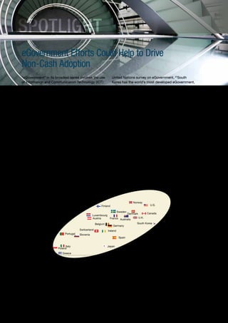 SPOTLIGHT
     eGovernment Efforts Could Help to Drive
     Non-Cash Adoption
     “eGovernment” in its broadest sense involves the use                                                 United Nations survey on eGovernment, 21South
     of Information and Communication Technology (ICT)                                                    Korea has the world’s most developed eGovernment,
     by governments to inform and render services to                                                      followed by the U.S., Canada, and the Nordic EU
     citizens and businesses. In payments, eGovernment                                                    countries. It is interesting to highlight (Figure 2.5) the
     involves electronic procurement, invoicing and                                                       relationship existing between the usage per
     payments to and from citizens, businesses and                                                        inhabitant of non-cash payments instruments and
     government agencies.                                                                                 the eGovernment index (also see Section I, Figure 1.4
                                                                                                          for detail on growth of non-cash transactions usage
     eGovernment is potentially beneficial for all payments                                               per inhabitant).
     stakeholders. Electronic transactions—by Internet,
     mobile, wireless devices and other digital media—are                                                 In countries where a mature eGovernment combines
     generally quicker and more convenient, cost-effective                                                with developed non-cash payments infrastructure
     and secure than paper-based predecessors such as                                                     and behavior, conditions are especially ripe for
     cash and checks.                                                                                     accelerating the move away from cash and paper-
                                                                                                          based payments instruments.
     Many governments are now actively investing in
     eGovernment, and continued with those investments
     even during the financial crisis. According to a 2010




     Figure 2.5 eGovernmentDevelopment Index and Non-Cash Transactions perper Inhabitant
     FIGURE 2.5. eGovernment Development Index and Non-Cash Transactions Inhabitant


                                             450

                                             400
      Non-Cash Transactions per Inhabitant




                                             350                                                                            Norway
                                                                                                Finland                                     U.S.

                                             300                                                              Sweden
                                                                                                                     Denmark      Canada
                                                                                           Luxembourg
                                             250                                           Austria      France Australia     U.K.

                                                                                             Belgium                       South Korea
                                             200                                                           Germany
                                                                                 Switzerland          Ireland
                                             150                      Portugal   Slovenia
                                                                                                                 Spain
                                             100

                                                                      Italy                         Japan
                                              50                 Poland
                                                                    Greece
                                               0
                                                   0.50   0.55         0.60       0.65       0.70         0.75           0.80        0.85          0.90

                                                                                 eGovernment Development Index



     Source: Capgemini analysis, 2011; United Nations global eGovernment survey 2010




     21
                      “2010 United Nations e-Government Survey: Leveraging e-government at a time of financial and economic crisis,” completed in December
                      2009, and launched in early-2010. The survey measures three indicators: online services, telecommunication infrastructure, and human capital.




42
 