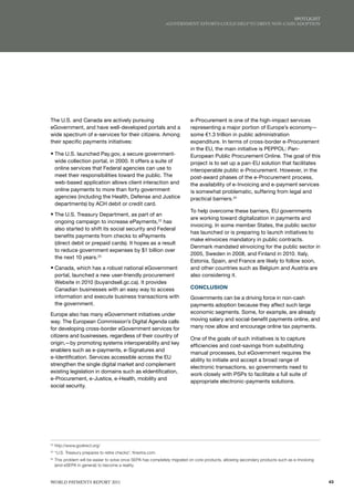 SPoTlIGhT
                                                                eGovERNmENT EffoRTS Could hElP To dRIvE NoN-CASh AdoPTIoN




The U.S. and Canada are actively pursuing                                   e-Procurement is one of the high-impact services
eGovernment, and have well-developed portals and a                          representing a major portion of Europe’s economy—
wide spectrum of e-services for their citizens. Among                       some €1.3 trillion in public administration
their specific payments initiatives:                                        expenditure. In terms of cross-border e-Procurement
                                                                            in the EU, the main initiative is PEPPOL: Pan-
ƒ The U.S. launched Pay.gov, a secure government-                           European Public Procurement Online. The goal of this
     wide collection portal, in 2000. It offers a suite of                  project is to set up a pan-EU solution that facilitates
     online services that Federal agencies can use to                       interoperable public e-Procurement. However, in the
     meet their responsibilities toward the public. The                     post-award phases of the e-Procurement process,
     web-based application allows client interaction and                    the availability of e-Invoicing and e-payment services
     online payments to more than forty government                          is somewhat problematic, suffering from legal and
     agencies (including the Health, Defense and Justice                    practical barriers.24
     departments) by ACH debit or credit card.
                                                                            To help overcome these barriers, EU governments
ƒ The U.S. Treasury Department, as part of an
                                                                            are working toward digitalization in payments and
     ongoing campaign to increase ePayments,22 has
                                                                            invoicing. In some member States, the public sector
     also started to shift its social security and Federal
                                                                            has launched or is preparing to launch initiatives to
     benefits payments from checks to ePayments
                                                                            make eInvoices mandatory in public contracts.
     (direct debit or prepaid cards). It hopes as a result
                                                                            Denmark mandated eInvoicing for the public sector in
     to reduce government expenses by $1 billion over
                                                                            2005, Sweden in 2008, and Finland in 2010. Italy,
     the next 10 years.23
                                                                            Estonia, Spain, and France are likely to follow soon,
ƒ Canada, which has a robust national eGovernment                           and other countries such as Belgium and Austria are
     portal, launched a new user-friendly procurement                       also considering it.
     Website in 2010 (buyandsell.gc.ca). It provides
     Canadian businesses with an easy way to access                         CONCLUSION
     information and execute business transactions with                     Governments can be a driving force in non-cash
     the government.                                                        payments adoption because they affect such large
Europe also has many eGovernment initiatives under                          economic segments. Some, for example, are already
way. The European Commission’s Digital Agenda calls                         moving salary and social-benefit payments online, and
for developing cross-border eGovernment services for                        many now allow and encourage online tax payments.
citizens and businesses, regardless of their country of
                                                                            One of the goals of such initiatives is to capture
origin,—by promoting systems interoperability and key
                                                                            efficiencies and cost-savings from substituting
enablers such as e-payments, e-Signatures and
                                                                            manual processes, but eGovernment requires the
e-Identification. Services accessible across the EU
                                                                            ability to initiate and accept a broad range of
strengthen the single digital market and complement
                                                                            electronic transactions, so governments need to
existing legislation in domains such as eIdentification,
                                                                            work closely with PSPs to facilitate a full suite of
e-Procurement, e-Justice, e-Health, mobility and
                                                                            appropriate electronic-payments solutions.
social security.




22
     http://www.godirect.org/
23
     “U.S. Treasury prepares to retire checks”, finextra.com.
24
     This problem will be easier to solve once SEPA has completely migrated on core products, allowing secondary products such as e-Invoicing
     (and eSEPA in general) to become a reality.



WoRld PAymENTS REPoRT 2011                                                                                                                      43
 