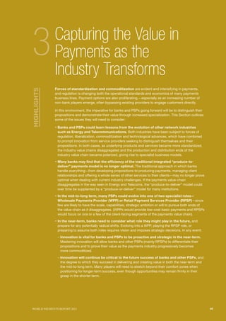 SECTIoN TITlE l1
                                                                                              SECTIoN TITlE l2




3            Capturing the Value in
             Payments as the
             Industry Transforms
             Forces of standardization and commoditization are evident and intensifying in payments,
HIGHLIGHTS




             and regulation is changing both the operational standards and economics of many payments
             business lines. Payment options are also proliferating,—especially as an increasing number of
             non-bank players emerge, often bypassing existing providers to engage customers directly.

             In this environment, the imperative for banks and PSPs going forward will be to distinguish their
             propositions and demonstrate their value through increased specialization. This Section outlines
             some of the issues they will need to consider:

             ƒ Banks and PSPs could learn lessons from the evolution of other network industries
              such as Energy and Telecommunications. Both industries have been subject to forces of
              regulation, liberalization, commoditization and technological advances, which have combined
              to prompt innovation from service providers seeking to distinguish themselves and their
              propositions. In both cases, as underlying products and services became more standardized,
              the industry value chains disaggregated and the production and distribution ends of the
              industry value chain became polarized, giving rise to specialist business models.

             ƒ Many banks may find that the efficiency of the traditional integrated “produce-to-
              deliver” payments model is no longer optimal. The traditional approach in which banks
              handle everything—from developing propositions to producing payments, managing client
              relationships and offering a whole series of other services to their clients—may no longer prove
              optimal when dealing with current industry challenges. If the payments value-chain
              disaggregates in the way seen in Energy and Telecoms, the “produce-to-deliver” model could
              over time be supplanted by a “produce-or-deliver” model for many institutions.

             ƒ In the mid-to-long term, many PSPs could evolve into one of two specialist roles—
              Wholesale Payments Provider (WPP) or Retail Payment Services Provider (RPSP)—since
              few are likely to have the scale, capabilities, strategic ambition or will to pursue both ends of
              the value chain as it disaggregates. (WPPs would provide low-cost basic payments and RPSPs
              would focus on one or a few of the client-facing segments of the payments value chain).

             ƒ In the near-term, banks need to consider what role they might play in the future, and
              prepare for any potentially radical shifts. Evolving into a WPP, playing the RPSP role, or
              preparing to assume both roles requires vision and imposes strategic decisions. In any event:

              – Innovation is vital for banks and PSPs to be proactive and strategic in the near-term.
                Mastering innovation will allow banks and other PSPs (mainly RPSPs) to differentiate their
                propositions and to prove their value as the payments industry progressively becomes
                more commoditized.
              – Innovation will continue be critical to the future success of banks and other PSPs, and
                the degree to which they succeed in delivering and creating value in both the near-term and
                the mid-to-long term. Many players will need to stretch beyond their comfort zones when
                positioning for longer-term success, even though opportunities may remain firmly in their
                grasp in the shorter-term.




WoRld PAymENTS REPoRT 2011                                                                                        45
 