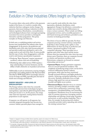 CHAPTER 1


     Evolution in Other Industries Offers Insight on Payments
     To ascertain where value pools will lie in the payments                      cater to specific needs within the value chain
     market of the future, it is useful to consider other                         (generation, wholesale, distribution, retail,
     industries that have undergone similar changes. for                          aggregation). Energy is by definition a commodity so
     payments, that means looking at industries in which                          retailers have strived to develop differentiators to
     industry regulation, liberalization, commoditization                         retain or attract customers. These include new billing
     and technological advances have converged, prompting                         and payment services, such as monthly payments or
     innovation from service providers to distinguish                             web-based invoicing and settlement, provided in some
     themselves and their propositions. Two prime                                 countries via banking partnerships.
     examples are Energy and Telecoms.
                                                                                  The drivers of success differ by specialty. for those
     In both cases, as underlying products and services                           companies pursuing customer intimacy and product
     became more standardized, the industry value chains                          leadership as their strategic goals, agility is a key
     disaggregated. In the process, the production and                            differentiator; for those focusing on production and
     distribution ends of the value chain became polarized                        volumes, operational excellence is the main
     and specialist models were developed to cater to the                         competitive advantage. These specialties are at
     unique needs at each end of the chain. It seems possible                     opposite ends of the value chain and the tension
     that this type of value-chain disaggregation could also                      between them has separated the value chain into more
     result in new business specialization in payments:                           distinct parts: upstream, there are companies focused
     ƒ Producing “Basic Payments” requires operational                            on volumes and operations excellence; and
       excellence, volume scale and cost leadership.                              downstream, companies are focused on customer
     ƒ distributing value-added services (vAS) requires a                         relationships and services:26
       deep understanding of customer businesses, and the                         ƒ Upstream Players. Energy-generation companies
       ability to build a distinctive set of products and services.                 focus on cost and operational excellence: The
                                                                                    complexity of producing energy at low cost has led to
     Additionally, in such an environment, sourcing strategies,                     technical collaboration between industry
     partnerships and enabling platforms like Payments hubs                         participants, while value has been maximized
     (described in WPR 2010) will be increasingly critical to                       through increased efficiency and higher production
     success for banks and PSPs, especially given the kind of                       volumes. Achieving cost/quality leadership is vital in
     trends seen in Energy and Telecoms.                                            this sector. Similarly, wholesalers focus on high
                                                                                    volumes, high speed, low costs per transaction
     ENERGY INDUSTRY – HIGH LEVEL OF                                                (usually) and highly secure systems.
     SPECIALIzATION25                                                             ƒ Downstream Players. Retailers focus on customer
     The Energy industry value chain has constantly                                 intimacy, providing multiple commodity supply
     evolved under pressure from technological progress                             services such as performance contracting, energy
     and regulation, especially the global deregulation drive                       management, consolidated billing, and commodity
     of the past 15 years or so. In the process, the energy                         management. distributors focus on maximizing the
     value chain has separated, creating distinct business                          value of customer interactions, leveraging customer
     propositions in each segment.                                                  relationships and offering a broad range of products
                                                                                    and services, as well as product leadership. This is
     Companies can still operate in all segments, but                               done, for example, by partnering with retailers/
     vertically integrated monopolies have become less                              commodity providers and/or expanding sales within
     common. Indeed, specialist players have emerged to                             the existing customer base.27




     25
          Based on Capgemini Energy & Utilities Sector expertise, papers and analysis from Meta Group.
     26
          We hereafter use “Upstream” to identify the production or wholesale part of the business and “Downstream” to refer to the client-facing component.
          This terminology, while used primarily in manufacturing, is also fitting for payments in the transformation context used in this Section.
     27
          For example, companies like ENEL Produzione (in Italy) and Iberdrola (in Spain) produce and offer electricity to the wholesale market; while
          companies like ENEL Distribuzione, Sorgenia, A2A, Edison (in Italy), Iberdrola Distribuciòn, HC Energia – Grupo EDP and Union Fenosa (in Spain)
          provide electricity services to clients.


46
 