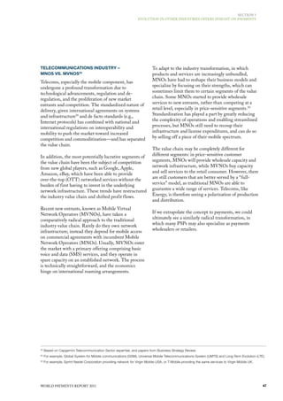 SECTIoN 3
                                                                   EvoluTIoN IN oThER INduSTRIES offERS INSIGhT oN PAymENTS




TELECOMMUNICATIONS INDUSTRY –                                                To adapt to the industry transformation, in which
MNOS VS. MVNOS28                                                             products and services are increasingly unbundled,
Telecoms, especially the mobile component, has                               mNos have had to reshape their business models and
undergone a profound transformation due to                                   specialize by focusing on their strengths, which can
technological advancements, regulation and de-                               sometimes limit them to certain segments of the value
regulation, and the proliferation of new market                              chain. Some mNos started to provide wholesale
entrants and competition. The standardized nature of                         services to new entrants, rather than competing at a
delivery, given international agreements on systems                          retail level, especially in price-sensitive segments. 30
and infrastructure29 and de facto standards (e.g.,                           Standardization has played a part by greatly reducing
Internet protocols) has combined with national and                           the complexity of operations and enabling streamlined
international regulations on interoperability and                            processes, but mNos still need to recoup their
mobility to push the market toward increased                                 infrastructure and license expenditures, and can do so
competition and commoditization—and has separated                            by selling off a piece of their mobile spectrum.
the value chain.
                                                                             The value chain may be completely different for
In addition, the most potentially lucrative segments of                      different segments: in price-sensitive customer
the value chain have been the subject of competition                         segments, mNos will provide wholesale capacity and
from new global players, such as Google, Apple,                              network infrastructure, while mvNos buy capacity
Amazon, eBay, which have been able to provide                                and sell services to the retail consumer. however, there
over-the-top (oTT) networked services without the                            are still customers that are better served by a “full-
burden of first having to invest in the underlying                           service” model, as traditional mNos are able to
network infrastructure. These trends have restructured                       guarantee a wide range of services. Telecoms, like
the industry value chain and shifted profit flows.                           Energy, is therefore seeing a polarization of production
                                                                             and distribution.
Recent new entrants, known as mobile virtual
Network operators (mvNos), have taken a                                      If we extrapolate the concept to payments, we could
comparatively radical approach to the traditional                            ultimately see a similarly radical transformation, in
industry value chain. Rarely do they own network                             which many PSPs may also specialize as payments
infrastructure; instead they depend for mobile access                        wholesalers or retailers.
on commercial agreements with incumbent mobile
Network operators (mNos). usually, mvNos enter
the market with a primary offering comprising basic
voice and data (SmS) services, and they operate in
spare capacity on an established network. The process
is technically straightforward, and the economics
hinge on international roaming arrangements.




28
     Based on Capgemini Telecommunication Sector expertise, and papers from Business Strategy Review.
29
     For example, Global System for Mobile communications (GSM), Universal Mobile Telecommunications System (UMTS) and Long-Term Evolution (LTE).
30
     For example, Sprint Nextel Corporation providing network for Virgin Mobile USA, or T-Mobile providing the same services to Virgin Mobile UK.




WoRld PAymENTS REPoRT 2011                                                                                                                          47
 