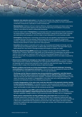 SummARy of KEy fINdINGS




 – Systemic-risk reduction and control. In the wake of the financial crisis, regulators are seeking to
   minimize systemic risk by asking for stricter requirements on capital and liquidity, but there is potential for
   unintended consequences, especially for certain business lines.
 – Standardization initiatives continue to improve efficiency, streamline processes and reduce costs. Some
   payments instruments and/or aspects of the value chain are becoming commoditized in the process,
   making it more difficult for banks to differentiate themselves.
 – A drive for higher levels of Transparency is increasingly being seen in the payments industry overall and in
   the cards business in particular. Several initiatives are focusing on making service fees to both corporate
   and retail clients more transparent, and this is likely to have implications for current business models.
 – Convergence. Developments in technology and evolving user and regulatory requirements are contributing
   to a gradual blurring of the lines between traditional payments activities supplied by infrastructure
   providers, potentially increasing competition between Real-Time Gross Settlement (RTGS) and Automated
   Clearing Houses (ACHs) for certain types of low-value payments.
 – Innovation allows players to specialize and to make use of emerging technologies and trends, such as
   mobile devices and contactless payments, to deliver state-of-the-art solutions. Non-bank PSPs may be
   better placed than many banks to leverage emerging technologies to create user needs.
ƒ Single Euro Payments Area (SEPA) adoption has increased in the last year in terms of SEPA Credit
 Transfers (SCT). However, SEPA Direct Debit (SDD) use is still developing. All stakeholders are agreed on the
 need for a firm end-date for migrating to SEPA, and the EU has proposed February 2013 for CTs and
 February 2014 for DDs. Final agreement on an EU Regulation designed to set firm end-dates is expected by
 the end of 2011.

ƒ eGovernment initiatives are emerging as a key enabler of non-cash payments. In countries where a
 mature eGovernment combines with developed non-cash payments infrastructure and behavior, conditions
 are especially ripe for eGovernment payments to spur overall non-cash payments usage. This may have a
 knock-on effect in areas of the market still relying on dated technologies.

ƒ Market conditions and trends are driving standardization in the payments landscape, increasing
 commoditization in most payments instruments. In this environment, the imperative for banks and PSPs
 is to distinguish their propositions and prove their value through specialization.

 – The Energy and the Telecom industries have strong similarities to payments—and offer lessons
   learned—in that their basic products are commodities that are difficult to differentiate. Energy and
   Telecoms have also both been pressured by regulation, competition and technological innovations. In both
   cases, this pressure has resulted in a disaggregation of the value chain and a clear polarization of the
   production and distribution ends of the underlying product/service.
 – A similar disaggregation of the value chain could also take place in the payments industry, leading
   to clear business specialization: For example, production requiring operational excellence, volume scale,
   and cost leadership; and distribution hinging on customer intimacy, understanding the business and client
   needs, and the ability to build a distinctive set of products and services.
 – In the mid-to-long term, many PSPs could evolve into one of two specialist roles—Wholesale
   Payments Providers (WPPs) or Retail Payment Services Providers (RPSPs)—since few are likely to have
   the scale, capabilities, strategic ambition or will to pursue both ends of the value chain as it disaggregates.
 – Banks need to understand the role they will likely play in the longer-term and prepare for any
   potentially radical shifts. Evolving into a WPP, playing the RPSP role, or preparing to assume both roles
   requires vision and imposes strategic decisions. Meanwhile, innovation remains vital for banks and PSPs as
   it allows them to differentiate their propositions and prove their value. Many players will need to stretch
   beyond their traditional roles when positioning for longer-term success, even if shorter-term opportunities
   lie firmly in their grasp.




WoRld PAymENTS REPoRT 2011                                                                                           5
 