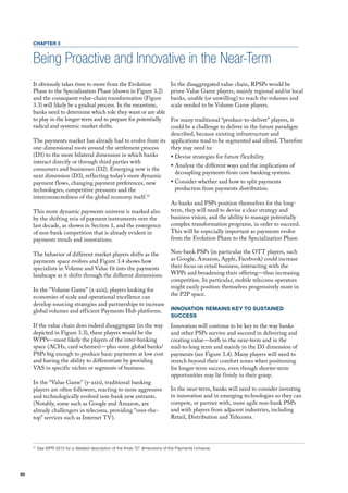 CHAPTER 3


     Being Proactive and Innovative in the Near-Term
     It obviously takes time to move from the Evolution                          In the disaggregated value chain, RPSPs would be
     Phase to the Specialization Phase (shown in figure 3.2)                     prime value Game players, mainly regional and/or local
     and the consequent value-chain transformation (figure                       banks, unable (or unwilling) to reach the volumes and
     3.3) will likely be a gradual process. In the meantime,                     scale needed to be volume Game players.
     banks need to determine which role they want or are able
     to play in the longer-term and to prepare for potentially
                                                            for many traditional “produce-to-deliver” players, it
     radical and systemic market shifts.                    could be a challenge to deliver in the future paradigm
                                                            described, because existing infrastructure and
     The payments market has already had to evolve from its applications tend to be segmented and siloed. Therefore
     one-dimensional roots around the settlement process    they may need to:
     (d1) to the more bilateral dimension in which banks    ƒ devise strategies for future flexibility.
     interact directly or through third parties with
                                                            ƒ Analyze the different ways and the implications of
     consumers and businesses (d2). Emerging now is the
                                                              decoupling payments from core banking systems.
     next dimension (d3), reflecting today’s more dynamic
     payment flows, changing payment preferences, new       ƒ Consider whether and how to split payments
     technologies, competitive pressures and the              production from payments distribution.
     interconnectedness of the global economy itself.31
                                                            As banks and PSPs position themselves for the long-
     This more dynamic payments universe is marked also     term, they will need to devise a clear strategy and
     by the shifting mix of payment instruments over the    business vision, and the ability to manage potentially
     last decade, as shown in Section 1, and the emergence  complex transformation programs, in order to succeed.
     of non-bank competition that is already evident in     This will be especially important as payments evolve
     payments trends and innovations.                       from the Evolution Phase to the Specialization Phase.

     The behavior of different market players shifts as the                      Non-bank PSPs (in particular the oTT players, such
     payments space evolves and figure 3.4 shows how                             as Google, Amazon, Apple, facebook) could increase
     specialists in volume and value fit into the payments                       their focus on retail business, interacting with the
     landscape as it shifts through the different dimensions.                    WPPs and broadening their offering—thus increasing
                                                                                 competition. In particular, mobile telecoms operators
                                                                                 might easily position themselves progressively more in
     In the “volume Game” (x-axis), players looking for
                                                                                 the P2P space.
     economies of scale and operational excellence can
     develop sourcing strategies and partnerships to increase
     global volumes and efficient Payments hub platforms.                        INNOVATION REMAINS KEY TO SUSTAINED
                                                                                 SUCCESS
     If the value chain does indeed disaggregate (in the way                     Innovation will continue to be key to the way banks
     depicted in figure 3.3), these players would be the                         and other PSPs survive and succeed in delivering and
     WPPs—most likely the players of the inter-banking                           creating value—both in the near-term and in the
     space (AChs, card schemes)—plus some global banks/                          mid-to-long term and mainly in the d3 dimension of
     PSPs big enough to produce basic payments at low cost                       payments (see figure 3.4). many players will need to
     and having the ability to differentiate by providing                        stretch beyond their comfort zones when positioning
     vAS in specific niches or segments of business.                             for longer-term success, even though shorter-term
                                                                                 opportunities may lie firmly in their grasp.
     In the “value Game” (y-axis), traditional banking
     players are often followers, reacting to more aggressive                    In the near-term, banks will need to consider investing
     and technologically evolved non-bank new entrants.                          in innovation and in emerging technologies so they can
     (Notably, some such as Google and Amazon, are                               compete, or partner with, more agile non-bank PSPs
     already challengers in telecoms, providing “over-the-                       and with players from adjacent industries, including
     top” services such as Internet Tv).                                         Retail, distribution and Telecoms.




     31
          See WPR 2010 for a detailed description of the three “D” dimensions of the Payments Universe.




50
 