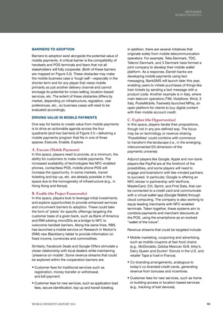 SPoTlIGhT:
                                                                                              moBIlE PAymENTS




BARRIERS TO ADOPTION                                          In addition, there are several initiatives that
                                                              originate solely from mobile telecommunication
Barriers to adoption exist alongside the potential value of
                                                              operators. For example, Telia Denmark, TDC,
mobile payments. A critical barrier is the compatibility of
                                                              Telenor Denmark, and 3 Denmark have formed a
handsets and POS terminals and fears that not all
                                                              joint company to develop their mobile wallet
stakeholders will fully cooperate. (Both of these barriers
                                                              platform. As a response, Danish banks are
are mapped on Figure 3.5). These obstacles may make
                                                              developing mobile payments using text
the mobile business case a ‘tough sell’—especially in the
                                                              messaging. BankSMS will launch later this year,
shorter-term and for any player that views mobile
                                                              enabling users to initiate purchases of things like
primarily as just another delivery channel and cannot
                                                              train tickets by sending a text message with a
envisage its potential for cross-selling, location-based
                                                              product code. Another example is in Italy, where
services, etc. The extent of these obstacles differs by
                                                              main telecom operators (TIM, Vodafone, Wind, 3
market, depending on infrastructure, regulation, user
                                                              Italy, PosteMobile, Fastweb) launched MPay, an
preferences, etc., so business cases will need to be
                                                              open platform for clients to buy digital content
evaluated accordingly.
                                                              with their mobile account credit.
DRIVING VALUE IN MOBILE PAYMENTS
                                                              C. Explore (the Opportunities)
One way for banks to create value from mobile payments        In this space, players iterate their propositions,
is to drive an actionable agenda across the four              though not in any pre-defined way. The focus
quadrants (and two barriers) of Figure 3.5—delivering a       may be on technology or revenue-sharing.
mobile payments program that fits in one of three             ‘Possibilities’ could combine with commerce
spaces: Execute, Enable, Explore.                             to transform the landscape (i.e., in the emerging,
                                                              interconnected D3 dimension of the
A. Execute (Mobile Payments)                                  payments universe).
In this space, players need to provide, at a minimum, the
ability for customers to make mobile payments. The            Adjunct players like Google, Apple and non-bank
increased availability of technologies like NFC-enabled       players like PayPal are at the forefront of the
phones, contactless POS, mobile phone POS will                possibilities, and some players will need to
increase the opportunity. In some markets, transit            engage and brainstorm with like-minded partners
ticketing and top-up, etc. are already possible in this       to succeed. In particular, Google is offering an
space due to the homogeneity of infrastructure (e.g., in      NFC sticker in partnership with VeriFone,
Hong Kong and Kenya).                                         MasterCard, Citi, Sprint, and First Data, that can
                                                              be connected to a credit card and communicate
B. Enable (the Project Frameworks)                            with a virtual wallet app (Google Wallet) through
In this space, players look to leverage initial investments   cloud computing. The company is also working to
and explore opportunities to provide enhanced services        equip leading merchants with NFC-enabled
and circumvent barriers to adoption. These could take         terminals. Taken together, these systems aim to
the form of ‘pilots’ for specific offerings targeting the     combine payments and merchant discounts at
customer base of a given bank, such as Bank of America        the POS, using the smartphone as an evolved
and RIM piloting microSDs as a bridge to NFC to               “wallet of the future”.
overcome handset barriers. Along the same lines, RBS
has launched a mobile service on Research In Motion’s         Revenue streams that could be targeted include:
(RIM) new Blackberry tablet to provide information on
fixed income, currencies and commodities.                     ƒ Mobile marketing, couponing and advertising,
                                                               such as mobile coupons at fast food chains
Similarly, Facebook Deals and Google Offers stimulate a        (e.g., McDonalds, Qdoba Mexican Grill, Arby’s,
closer relationship with local dealers while maintaining       Dairy Queen and Dunkin’ Donuts in the U.S. and
‘presence on mobile’. Some revenue streams that could          retailer Tape à l’oeil in France).
be explored within the cooperation barriers are:
                                                              ƒ Co-branding arrangements, analogous to
ƒ Customer fees for traditional services such as               today’s co-branded credit cards, generating
 registration, money transfer or withdrawal,                   revenue from bonuses and incentives.
 and bill payment.                                            ƒ Customer fees for new services, such as home
ƒ Customer fees for new services, such as application load     or building access or location-based services
 fees, secure identification, top-up and transit ticketing.    (e.g., tracking of lost devices).



WoRld PAymENTS REPoRT 2011                                                                                          53
 