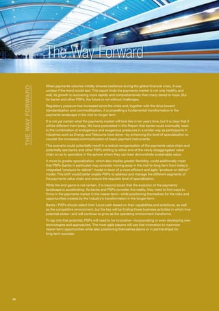 The Way Forward
                       When payments volumes initially showed resilience during the global financial crisis, it was
     THE WAY FORWARD




                       unclear if the trend would last. This report finds the payments market is not only healthy and
                       well, its growth is recovering more rapidly and comprehensively than many dared to hope. But
                       for banks and other PSPs, the future is not without challenges.
                       Regulatory pressure has increased since the crisis and, together with the drive toward
                       standardization and commoditization, it is propelling a fundamental transformation in the
                       payments landscape in the mid-to-longer term.
                       It is not yet certain what the payments market will look like in ten years time, but it is clear that it
                       will be different from today. We have postulated in this Report that banks could eventually react
                       to the combination of endogenous and exogenous pressures in a similar way as participants in
                       industries such as Energy and Telecoms have done—by enhancing the level of specialization to
                       counter the increased commoditization of basic payment instruments.
                       This scenario could potentially result in a radical reorganization of the payments value chain and
                       potentially see banks and other PSPs shifting to either end of the newly disaggregated value
                       chain so as to specialize in the sphere where they can best demonstrate sustainable value.
                       A move to greater specialization, which also implies greater flexibility, could additionally mean
                       that PSPs (banks in particular) may consider moving away in the mid-to-long term from today’s
                       integrated “produce-to-deliver” model in favor of a more efficient and agile “produce-or-deliver”
                       model. This shift would better enable PSPs to address and manage the different segments of
                       the payments value chain and ensure the requisite level of specialization.
                       While the end-game is not certain, it is beyond doubt that the evolution of the payments
                       landscape is accelerating. As banks and PSPs consider this reality, they need to find ways to
                       thrive in the payments market in the nearer-term—while positioning themselves for the risks and
                       opportunities created by the industry’s transformation in the longer-term.
                       Banks / PSPs should select their future path based on their capabilities and ambitions, as well
                       as the competitive environment, but the key will be finding those business activities in which true
                       potential exists—and will continue to grow as the operating environment transforms.
                       To tap into that potential, PSPs will need to be innovative—incorporating or even developing new
                       technologies and approaches. The most agile players will use that innovation to maximize
                       nearer-term opportunities while also positioning themselves (alone or in partnerships) for
                       long-term success.




54
 