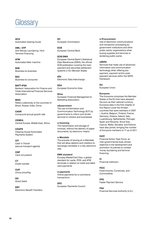 Glossary
     ACH                                       EC                                          e-Procurement
     Automated clearing house                  European Commission                         Use of electronic communications
                                                                                           and transaction processing by
     AML / ATF                                 ECB                                         government institutions and other
     Anti-Money Laundering / Anti-             European Central Bank                       public sector organizations when
     Terrorist Financing                                                                   buying supplies and services or
                                               ECB DWH                                     tendering public works
     ATM                                       European Central Bank’s Statistical
     Automated teller machine                  Data Warehouse (DWH), the official          eSEPA
                                               ECB publication covering the main           Services that make use of advanced
     B2B                                       payment and securities settlement           information and communication
     Business-to-business                      systems in EU Member States                 technology when offering pre-
                                                                                           payment, payment and/or post-
     B2C                                       EDI                                         payment services within the SEPA
     Business-to-consumer                      Electronic Data Interchange                 framework


     BAFT-IFSA                                 EEA                                         EU
     Bankers’ Association for Finance and      European Economic Area                      European Union
     Trade-International Financial Services
     Association                               Efma                                        Eurozone
                                               European Financial Management &             The Eurozone comprises the Member
     BRIC                                      Marketing Association                       States of the EU that have adopted
     Refers collectively to the countries of                                               the euro as their national currency.
     Brazil, Russia, India, China              eGovernment                                 Eurozone data in the first chapter of
                                               The use of Information and                  this Report cover the thirteen
     CAGR                                      Communication Technology (ICT) by           countries that were members in 2007
     Compound annual growth rate               governments to inform and render            – Austria, Belgium, Finland, France,
                                               services to citizens and businesses         Germany, Greece, Ireland, Italy,
                                                                                           Luxembourg, Netherlands, Portugal,
     CEMEA
                                                                                           Spain and Slovenia. Since then,
     Central Europe, Middle East, Africa       e-Invoicing
                                                                                           Cyprus, Malta, Slovakia, and Estonia
                                               The transmission and storage of
                                                                                           have also joined, bringing the number
     CHAPS                                     invoices, without the delivery of paper
                                                                                           of Eurozone members to 17 as of 2011
     Clearing House Automated                  documents, by electronic means
     Payments System
                                                                                           FATF
                                               e-Mandate
                                                                                           Financial Action Task Force, an
     CIT                                       The process of issuing an e-Mandate
                                                                                           inter-governmental body whose
     Cash in Transit                           that will allow debtors and creditors to
                                                                                           objective is the development and
     (secure transport agents)                 exchange mandates in a fully electronic
                                                                                           promotion of policies to combat
                                               way
                                                                                           money laundering and terrorist
     CNP                                                                                   financing
     Card not present                          EMV standard
                                               Europay MasterCard Visa, a global
                                                                                           FI
     CT                                        standard for cards, POS, and ATM
                                                                                           Financial institution
     Credit transfer                           terminals in relation to credit and debit
                                               card payments
                                                                                           FICC
     CUP                                                                                   Fixed Income, Currencies, and
     China UnionPay                            e-payments
                                                                                           Commodities
                                               Online payments for e-commerce
     DD                                        transactions
                                                                                           FPS
     Direct Debit                                                                          Faster Payment Service
                                               EPC
     EBT                                       European Payments Council
                                                                                           FSA
     Electronic Benefit Transfers                                                          Financial Services Authority (U.K.)




56
 