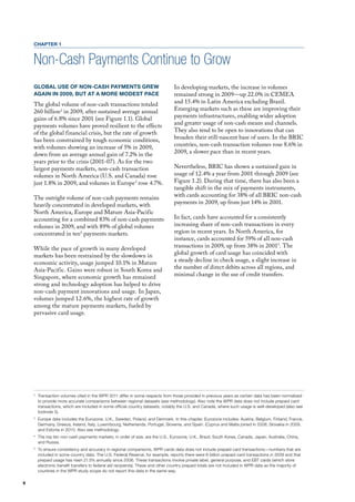 CHAPTER 1


    Non-Cash Payments Continue to Grow
    GLOBAL USE OF NON-CASH PAYMENTS GREW                                          In developing markets, the increase in volumes
    AGAIN IN 2009, BUT AT A MORE MODEST PACE                                      remained strong in 2009—up 22.0% in CEmEA
    The global volume of non-cash transactions totaled                            and 15.4% in latin America excluding Brazil.
    260 billion 2 in 2009, after sustained average annual                         Emerging markets such as these are improving their
    gains of 6.8% since 2001 (see figure 1.1). Global                             payments infrastructures, enabling wider adoption
    payments volumes have proved resilient to the effects                         and greater usage of non-cash means and channels.
    of the global financial crisis, but the rate of growth                        They also tend to be open to innovations that can
    has been constrained by tough economic conditions,                            broaden their still-nascent base of users. In the BRIC
    with volumes showing an increase of 5% in 2009,                               countries, non-cash transaction volumes rose 8.6% in
    down from an average annual gain of 7.2% in the                               2009, a slower pace than in recent years.
    years prior to the crisis (2001-07). As for the two
    largest payments markets, non-cash transaction                                Nevertheless, BRIC has shown a sustained gain in
    volumes in North America (u.S. and Canada) rose                               usage of 12.4% a year from 2001 through 2009 (see
    just 1.8% in 2009, and volumes in Europe3 rose 4.7%.                          figure 1.2). during that time, there has also been a
                                                                                  tangible shift in the mix of payments instruments,
    The outright volume of non-cash payments remains                              with cards accounting for 38% of all BRIC non-cash
    heavily concentrated in developed markets, with                               payments in 2009, up from just 14% in 2001.
    North America, Europe and mature Asia-Pacific
    accounting for a combined 83% of non-cash payments                            In fact, cards have accounted for a consistently
    volumes in 2009, and with 89% of global volumes                               increasing share of non-cash transactions in every
    concentrated in ten4 payments markets.                                        region in recent years. In North America, for
                                                                                  instance, cards accounted for 59% of all non-cash
    While the pace of growth in many developed                                    transactions in 2009, up from 38% in 20015. The
    markets has been restrained by the slowdown in                                global growth of card usage has coincided with
    economic activity, usage jumped 10.1% in mature                               a steady decline in check usage, a slight increase in
    Asia-Pacific. Gains were robust in South Korea and                            the number of direct debits across all regions, and
    Singapore, where economic growth has remained                                 minimal change in the use of credit transfers.
    strong and technology adoption has helped to drive
    non-cash payment innovations and usage. In Japan,
    volumes jumped 12.6%, the highest rate of growth
    among the mature payments markets, fueled by
    pervasive card usage.




    2
        Transaction volumes cited in the WPR 2011 differ in some respects from those provided in previous years as certain data has been normalized
        to provide more accurate comparisons between regional datasets (see methodology). Also note the WPR data does not include prepaid card
        transactions, which are included in some official country datasets, notably the U.S. and Canada, where such usage is well-developed (also see
        footnote 5).
    3
        Europe data includes the Eurozone, U.K., Sweden, Poland, and Denmark. In this chapter, Eurozone includes: Austria, Belgium, Finland, France,
        Germany, Greece, Ireland, Italy, Luxembourg, Netherlands, Portugal, Slovenia, and Spain. (Cyprus and Malta joined in 2008, Slovakia in 2009,
        and Estonia in 2011). Also see methodology.
    4
        The top ten non-cash payments markets, in order of size, are the U.S., Eurozone, U.K., Brazil, South Korea, Canada, Japan, Australia, China,
        and Russia.
    5
        To ensure consistency and accuracy in regional comparisons, WPR cards data does not include prepaid card transactions—numbers that are
        included in some country data. The U.S. Federal Reserve, for example, reports there were 6 billion prepaid card transactions in 2009 and that
        prepaid usage has risen 21.5% annually since 2006. These transactions involve private label, general purpose, and EBT cards (which store
        electronic benefit transfers to federal aid recipients). These and other country prepaid totals are not included in WPR data as the majority of
        countries in the WPR study scope do not report this data in the same way.

8
 