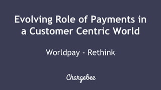 Evolving Role of Payments in
a Customer Centric World
Worldpay - Rethink
 