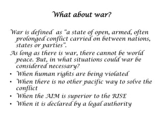What about war?
War is defined as “a state of open, armed, often
prolonged conflict carried on between nations,
states or parties”.
As long as there is war, there cannot be world
peace. But, in what situations could war be
considered necessary?
• When human rights are being violated
• When there is no other pacific way to solve the
conflict
• When the AIM is superior to the RISE
• When it is declared by a legal authority

 