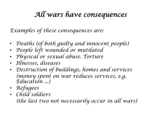 All wars have consequences
Examples of these consequences are:
Deaths (of both guilty and innocent people)
People left wounded or mutilated
Physical or sexual abuse. Torture
Illnesses, diseases
Destruction of buildings, homes and services
(money spent on war reduces services, e.g.
Education ...)
• Refugees
• Child soldiers
(the last two not necessarily occur in all wars)
•
•
•
•
•

 