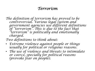 Terrorism
The definition of terrorism has proved to be
controversial. Various legal system and
government agencies use different definitions
of “terrorism”. This is due to the fact that
“terrorism” is politically and emotionally
charged.
Two definitions to think about:
• Extreme violence against people or things
usually for political or religious reasons.
• The use of violence and threats to intimidate
or coerce, specially for political reasons
(provoke fear on people).

 