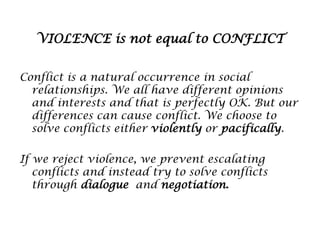 VIOLENCE is not equal to CONFLICT
Conflict is a natural occurrence in social
relationships. We all have different opinions
and interests and that is perfectly OK. But our
differences can cause conflict. We choose to
solve conflicts either violently or pacifically.
If we reject violence, we prevent escalating
conflicts and instead try to solve conflicts
through dialogue and negotiation.

 