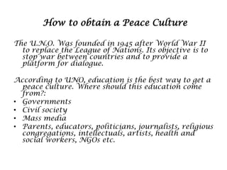 How to obtain a Peace Culture
The U.N.O. Was founded in 1945 after World War II
to replace the League of Nations. Its objective is to
stop war between countries and to provide a
platform for dialogue.
According to UNO, education is the best way to get a
peace culture. Where should this education come
from?:
• Governments
• Civil society
• Mass media
• Parents, educators, politicians, journalists, religious
congregations, intellectuals, artists, health and
social workers, NGOs etc.

 