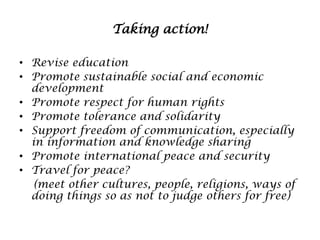 Taking action!
• Revise education
• Promote sustainable social and economic
development
• Promote respect for human rights
• Promote tolerance and solidarity
• Support freedom of communication, especially
in information and knowledge sharing
• Promote international peace and security
• Travel for peace?
(meet other cultures, people, religions, ways of
doing things so as not to judge others for free)

 