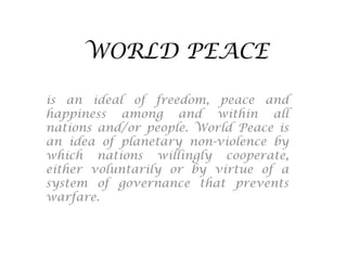 WORLD PEACE
is an ideal of freedom, peace and
happiness among and within all
nations and/or people. World Peace is
an idea of planetary non-violence by
which nations willingly cooperate,
either voluntarily or by virtue of a
system of governance that prevents
warfare.

 