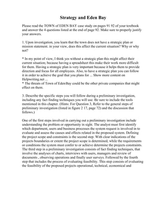 Strategy and Eden Bay
Please read the TOWN of EDEN BAY case study on pages 91 92 of your textbook
and answer the 4 questions listed at the end of page 92. Make sure to properly justify
your answers.
1. Upon investigation, you learn that the town does not have a strategic plan or
mission statement. in your view, does this affect the current situation? Why or why
not?
* In my point of view, I think yes without a strategic plan this might affect their
current situation; because having a spreadsheet this make their work more difficult
for them. Having a strategic plan is very important because it helps them to provide
direction and focus for all employees. Also, to have a strategic plan you can follow
it in order to achieve the goal that you plans for ... Show more content on
Helpwriting.net ...
* The threats of Town of EdenBay could be the other private companies that might
effect on them.
3. Describe the specific steps you will follow during a preliminary investigation,
including any fact finding techniques you will use. Be sure to include the tools
mentioned in this chapter. (Hints: For Question 3, Refer to the general steps of
preliminary investigation (listed in figure 2 17, page 72) and the discussion that
follows.)
One of the first steps involved in carrying out a preliminary investigation include
understanding the problem or opportunity in sight. The analyst must first identify
which department, users and business processes the system request is involved in to
evaluate and assess the causes and effects related in the proposed system. Defining
the project scope and constraints is the second step. With clear indications of the
projects boundaries or extent the project scope is determined, while the requirements
or conditions the system must confer to or achieve determine the projects constraints.
The third step in a preliminary investigation consists of fact finding techniques, that
involve the analyses of charts, interviews with users, managers and review of
documents , observing operations and finally user surveys. Followed by the fourth
step that includes the process of evaluating feasibility. This step consists of evaluating
the feasibility of the proposed projects operational, technical, economical and
 