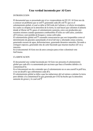 Una verdad incomoda por Al Gore
INTRODUCCION
El documental que es presentado por el ex vicepresidente de EE.UU Al Gore nos da
a conocer un problema que se estГЎ generando cada dГa mГЎs que es el
calentamiento global, el cual se debe al DiГіxido de Carbono y el efecto invernadero,
los cuales se atrapan en la atmosfera de la tierra, la cual hacen que calienten el planeta
donde al liberar mГЎs gases el calentamiento aumenta; estos son producidos por
nosotros mismos cuando quemamos combustibles fГіsiles en vehГculos, centrales
elГ©ctricas y por perdida de bosques y zonas cultivadas.
El calentamiento global estГЎ causando consecuencias que son irreparables como el
derretimiento de glaciales aumentando el nivel del mar y afectando zonas costeras,
generando escases de agua, deforestaciones, generando desastres naturales, llevando a
extinguir especies, generando olas de calor haciendo que mueran muchos niГ±os y
mayores.
En el documental Al Gore nos da unos consejos para evitar o disminuir este
fenГіmeno.
CLARIFICACION
El documental una verdad incomoda por Al Gore nos presenta el calentamiento
global que cada dГa va aumentando por acciones que hace el hombre debido a la
contaminaciГіn.
En el documental nos da a entender que el calentamiento no es una cuestiГіn polГtica,
si no un desafГo que enfrentamos cada dГa.
El calentamiento global se debe a que las radiaciones del sol entran a calentar la tierra
pero debido a la contaminaciГіn que generada por CO2 ha hecho que la atmosfera
aumente de grosor y lo cual estГЎ
 