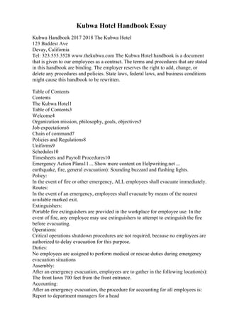 Kubwa Hotel Handbook Essay
Kubwa Handbook 2017 2018 The Kubwa Hotel
123 Baddest Ave
Devay, California
Tel: 323.555.3528 www.thekubwa.com The Kubwa Hotel handbook is a document
that is given to our employees as a contract. The terms and procedures that are stated
in this handbook are binding. The employer reserves the right to add, change, or
delete any procedures and policies. State laws, federal laws, and business conditions
might cause this handbook to be rewritten.
Table of Contents
Contents
The Kubwa Hotel1
Table of Contents3
Welcome4
Organization mission, philosophy, goals, objectives5
Job expectations6
Chain of command7
Policies and Regulations8
Uniforms9
Schedules10
Timesheets and Payroll Procedures10
Emergency Action Plans11... Show more content on Helpwriting.net ...
earthquake, fire, general evacuation): Sounding buzzard and flashing lights.
Policy:
In the event of fire or other emergency, ALL employees shall evacuate immediately.
Routes:
In the event of an emergency, employees shall evacuate by means of the nearest
available marked exit.
Extinguishers:
Portable fire extinguishers are provided in the workplace for employee use. In the
event of fire, any employee may use extinguishers to attempt to extinguish the fire
before evacuating.
Operations:
Critical operations shutdown procedures are not required, because no employees are
authorized to delay evacuation for this purpose.
Duties:
No employees are assigned to perform medical or rescue duties during emergency
evacuation situations
Assembly:
After an emergency evacuation, employees are to gather in the following location(s):
The front lawn 700 feet from the front entrance.
Accounting:
After an emergency evacuation, the procedure for accounting for all employees is:
Report to department managers for a head
 