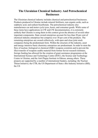 The Ukrainian Chemical Industry And Petrochemical
Businesses
The Ukrainian chemical industry includes chemical and petrochemical businesses.
Products produced in Ukraine include mineral fertilisers, non organic acids, such as
sulphuric acid, and sodium bicarbonate. The petrochemical industry also
manufactures car and motor cycle tyres, hoses, and consumer goods. While some of
these items have applications in CW and CW decontamination, it is extremely
unlikely that Ukraine is using them in this context given the absence of several other
important components. State owned enterprises account for less than 20 per cent of
chemical industry enterprises but comprise over 30 per cent of the products. The
remaining enterprises are owned collectively, with open and close joint stock
companies being the predominant form. Within the structure of the industry, asset
and energy intensive basic chemistry enterprises are predominant. In order to stem the
flow of nuclear, biological or chemical (NBC) weapons scientists and to prevent the
illicit transfer of weapons usable material from former Soviet research institutes,
foreign funding has allowed for the creation of grant assistance programmes at the
International Science and Technology Centre (ISTC), the Science and Technology
Centre in Ukraine, and the Anti Plague Institute in Odessa, among others. These
projects are supported by a number of international funders, including: the Nuclear
Threat Initiative; the CTR; the US Department of State s Bio Industry Initiative (BII);
the US
 