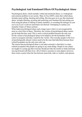 Psychological And Emotional Effects Of Psychological Abuse
Psychological abuse, which includes verbal and emotional abuse, is a widespread
and common problem in our society. Mary Jo Fay (2007), states that verbal abuse,
includes name calling, shouting and yelling. She also goes on to say that emotional
abuse: includes blaming, accusing and restricting your freedom like preventing you
from using the phone or talking to family members, or recording the mileage on your
car to see if you ve driven somewhere not allowed. Attempting to confuse you
mentally (Types of Abuse section).
What makes psychological abuse such a large issue is that it is not recognized by
most as a true form of abuse. Therefore, the victims of psychological abuse cannot
get the help that they need. This is such a critical problem because the only way
for the victims of psychological abuse to be helped is for the bystanders of this
crime to recognize and take a stand for the victims. The everyday people in the lives
of psychologically abused victims need to be the ones that help them because these
critical bystanders are the only ones who can.
The reason that psychological abuse is not taken seriously is that there is a mass
cultural acceptance that people are going to say mean things. People in our culture
are taught at a young age that everyone should just take the insults in stride and keep
moving forward with their lives. All of which is accurate to some degree; however,
there comes a point when the line between mean kids, rude co workers, and spouses
 