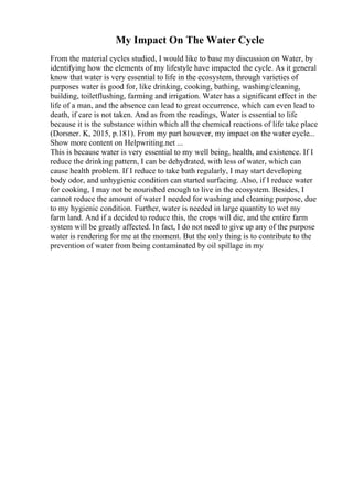 My Impact On The Water Cycle
From the material cycles studied, I would like to base my discussion on Water, by
identifying how the elements of my lifestyle have impacted the cycle. As it general
know that water is very essential to life in the ecosystem, through varieties of
purposes water is good for, like drinking, cooking, bathing, washing/cleaning,
building, toiletflushing, farming and irrigation. Water has a significant effect in the
life of a man, and the absence can lead to great occurrence, which can even lead to
death, if care is not taken. And as from the readings, Water is essential to life
because it is the substance within which all the chemical reactions of life take place
(Dorsner. K, 2015, p.181). From my part however, my impact on the water cycle...
Show more content on Helpwriting.net ...
This is because water is very essential to my well being, health, and existence. If I
reduce the drinking pattern, I can be dehydrated, with less of water, which can
cause health problem. If I reduce to take bath regularly, I may start developing
body odor, and unhygienic condition can started surfacing. Also, if I reduce water
for cooking, I may not be nourished enough to live in the ecosystem. Besides, I
cannot reduce the amount of water I needed for washing and cleaning purpose, due
to my hygienic condition. Further, water is needed in large quantity to wet my
farm land. And if a decided to reduce this, the crops will die, and the entire farm
system will be greatly affected. In fact, I do not need to give up any of the purpose
water is rendering for me at the moment. But the only thing is to contribute to the
prevention of water from being contaminated by oil spillage in my
 