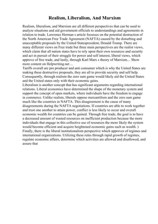 Realism, Liberalism, And Marxism
Realism, liberalism, and Marxism are all different perspectives that can be used to
analyze situations and aid government officials to understandings and agreements in
relation to trade. Lawrence Herman s article focusses on the potential destruction of
the North American Free Trade Agreement (NAFTA) caused by the disturbing and
unacceptable proposals by the United Statespresident, Donald Trump. There are
many different views on Free trade but three main perspectives are the realist views,
which claim that all nation states have to rely upon their own resources and security
and act in pursuit of their struggle for power and self interest, liberal views, which
approve of free trade, and lastly, through Karl Marx s theory of Marxism.... Show
more content on Helpwriting.net ...
Tariffs overall are pro producer and anti consumer which is why the United States are
making these destructive proposals, they are all to provide security and self help.
Consequently, through realism the zero sum game would likely aid the United States
and the United states only with their economic gains.
Liberalism is another concept that has significant arguments regarding international
relations. Liberal economics have determined the shape of the monetary system and
support the concept of open markets, where individuals have the freedom to engage
in commerce. Unlike realists, liberals oppose mercantilism and the zero sum game
much like the countries in NAFTA. This disagreement is the cause of many
disagreements during the NAFTA negotiations. If countries are able to work together
and trust one another to attain power, conflict is less likely to occur and overall
economic wealth for countries can be gained. Through free trade, the goal is to have
a decreased amount of wasted resources on inefficient production because the more
individuals that engage in this collective use of resources the more likely the system
would become efficient and acquire heightened economic gains such as wealth. )
Finally, there is the liberal institutionalism perspective which approves of regimes and
international organizations. Utilizing these rules through rapid growth of regimes,
regulate economic affairs, determine which activities are allowed and disallowed, and
assure that
 