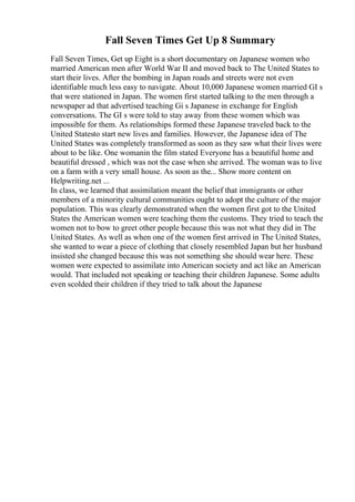 Fall Seven Times Get Up 8 Summary
Fall Seven Times, Get up Eight is a short documentary on Japanese women who
married American men after World War II and moved back to The United States to
start their lives. After the bombing in Japan roads and streets were not even
identifiable much less easy to navigate. About 10,000 Japanese women married GI s
that were stationed in Japan. The women first started talking to the men through a
newspaper ad that advertised teaching Gi s Japanese in exchange for English
conversations. The GI s were told to stay away from these women which was
impossible for them. As relationships formed these Japanese traveled back to the
United Statesto start new lives and families. However, the Japanese idea of The
United States was completely transformed as soon as they saw what their lives were
about to be like. One womanin the film stated Everyone has a beautiful home and
beautiful dressed , which was not the case when she arrived. The woman was to live
on a farm with a very small house. As soon as the... Show more content on
Helpwriting.net ...
In class, we learned that assimilation meant the belief that immigrants or other
members of a minority cultural communities ought to adopt the culture of the major
population. This was clearly demonstrated when the women first got to the United
States the American women were teaching them the customs. They tried to teach the
women not to bow to greet other people because this was not what they did in The
United States. As well as when one of the women first arrived in The United States,
she wanted to wear a piece of clothing that closely resembled Japan but her husband
insisted she changed because this was not something she should wear here. These
women were expected to assimilate into American society and act like an American
would. That included not speaking or teaching their children Japanese. Some adults
even scolded their children if they tried to talk about the Japanese
 
