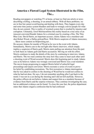 America s Flawed Legal System Illustrated in the Film,
The...
Reading newspapers or watching TV at home, at least we find one article or news
describing a killing, a shooting, or an armed robbery. With all these problems, we
are in fear but cannot avoid hearing and dealing with them. They happen every day
and some time justice system blunders and leads to wrongly convict people for what
they do not commit. This is reality of wrecked system that is resulted by injustice and
corruption. Ultimately, Errol Morrisconfirms this reality based on a true story of an
innocent convicted Randal Adams for a criminal case by creating a film, The Thin
Blue Line. David Harris, an important accuser, claims Adams was a murderer and
shot Robert Wood, a Dallas policeofficer. With Morris suspicion of Adams innocence,
... Show more content on Helpwriting.net ...
He accuses Adams for murder of Wood as he was in the event with Adams.
Immediately, Morris cuts to the red light after Harris interview, which simply
implies a suspicion of Harris guilt. Morris starts pulling our attention from this part
to look back on Adams guilt and Harris accusation. Moving on with his effort,
Morris continues to study the details of the story by continuing to interview Adams
and Harris. The two men continue the story how they came to meet each other until
a shooting event of Wood occurred. Morris does this beginning part to study Adams
case as he believes Adams was wrongly convicted and Morris was a real murderer.
The movie keeps progressing to support Morris belief of unlawful legal
proceedings and unjust conviction. Morris recreates a series of events to prove
his belief by establishing recreations. The first recreation is Adams interrogation
that he was asked to confess to the shooting of Wood but he would not confess to
what he had not done. He says, I do not remember anything after I got back to the
motel. I was not in a car during the shooting and I did not kill anybody. However,
the police officers do not believe Adams and suspect him as a murderer because of
evidence from Harris and the surprise witnesses. They continue investigating the case,
but no additional evidence can be found. To close the case fast, the police department
states that Adams singed a confession that he had confessed
 