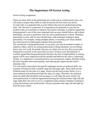 The Importance Of Screen Acting
Screen Acting Assignment.
There are many skills in the performing arts world, and as a professional actor, you
will need to acquire these skills in order to become the best actor you can be.
To start with, it is important that an actor follows the next two professional acting
rules. The first rule is to punctual. It is important to be punctual, as you may be
needed on the set to perform or rehearse lines before shooting. It could be argued that
being punctual is one of the most important rules an actor should follow, and without
punctuality, an actor or performer won t be cast in performances or hired. Therefore,
punctuality is a key skill an actor should learn, with techniques helping to keep
punctuality. For example, setting multiple alarms, or resetting your sleep schedule
have been proven to help people maintain their punctuality.
The second rule is being professional. As an actor, you may be needed to inspire or
empower others, and by not acting professional or being immature, you are letting
down your own work, the people who got you where you are now, but you are also
letting down yourself, in the sense that you aren t living to your full potential. It
could be argued that being professional increases the rate of employability as casting
agents will be more impressed with the attitude and behavior the actor is expressing.
Finally, it is important to act professional as you can promote respect, therefore losing
the lack of gender and sexual equality, and reducing the stigma around certain
character roles.
You will need to learn about the specific techniques known as technical skills. An
example of technical skills would be stage left and stage right. These skills are the
technical name for the sides of a stage. Actors use this term as they believe it is a
more technical and professional than the sides of a stage. Therefore, the technical
terms are skills that should be used on stage as it will make the actor sound a lot
more professional. It could be argued that knowing the technical terms stage left and
stage right allow the actor to act in a completely better manner, therefore resulting in
acting and looking more professional. Always remember that stage left and right are
from the actor s point
 