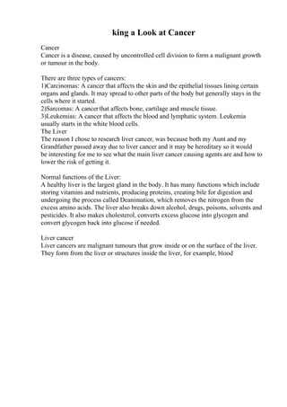 king a Look at Cancer
Cancer
Cancer is a disease, caused by uncontrolled cell division to form a malignant growth
or tumour in the body.
There are three types of cancers:
1)Carcinomas: A cancer that affects the skin and the epithelial tissues lining certain
organs and glands. It may spread to other parts of the body but generally stays in the
cells where it started.
2)Sarcomas: A cancerthat affects bone, cartilage and muscle tissue.
3)Leukemias: A cancer that affects the blood and lymphatic system. Leukemia
usually starts in the white blood cells.
The Liver
The reason I chose to research liver cancer, was because both my Aunt and my
Grandfather passed away due to liver cancer and it may be hereditary so it would
be interesting for me to see what the main liver cancer causing agents are and how to
lower the risk of getting it.
Normal functions of the Liver:
A healthy liver is the largest gland in the body. It has many functions which include
storing vitamins and nutrients, producing proteins, creating bile for digestion and
undergoing the process called Deanimation, which removes the nitrogen from the
excess amino acids. The liver also breaks down alcohol, drugs, poisons, solvents and
pesticides. It also makes cholesterol, converts excess glucose into glycogen and
convert glycogen back into glucose if needed.
Liver cancer
Liver cancers are malignant tumours that grow inside or on the surface of the liver.
They form from the liver or structures inside the liver, for example, blood
 