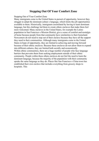 Stepping Out Of Your Comfort Zone
Stepping Out of Your Comfort Zone
Many immigrants come to the United States in pursuit of opportunity, however they
struggle to adopt the dominant culture s language, which limits the job opportunities
available to them. Historically, immigrants assimilated by having to learn dominant
language, but this challenge led them to create ethnic enclaves that make them feel
more welcomed. Many enclaves in the United States, for example the Latino
population in San Francisco s Mission District, give a sense of comfort and nostalgia
of home because people from that community have similarities to their homeland.
Newcomers do not need to step out of their enclave because they have all the support
they need in their communities. Although many immigrants come to the United
States in hope of opportunity, they are limited to achieving and moving forward
because of their ethnic enclaves. Because these enclaves do not allow them to expand
into different cultures, they are limited both socially and economically.
Within ethnic communities, there are a huge number of people who face language
barriers that prevents them from seeking employment outside of their ethnic
community. People within these ethnic enclaves do not feel the need to learn the
dominant language, because the majority of the population with their community
speaks the same language as they do. Places like San Francisco s China town has
established their own enclave that includes everything from grocery shops to
hospitals. This
 