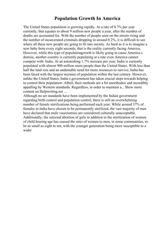 Population Growth In America
The United States population is growing rapidly. At a rate of 0.7% per year
currently, that equates to about 9 million new people a year, after the number of
deaths are accounted for. With the number of people seen on the streets rising and
the number of incarcerated criminals dropping to around 0.2%, it is difficult to see
where all these new people are going to fit into society. As hard as it is to imagine a
new baby born every eight seconds, that is the reality currently facing America.
However, while this type of populationgrowth is likely going to cause America s
demise, another country is currently populating at a rate even America cannot
compete with: India. At an astonishing 1.7% increase per year, India is currently
populated with almost 900 million more people than the United States. With less than
half the land size and an undeniable need for more resources to survive, India has
been faced with the largest increase of population within the last century. However,
unlike the United States, India s government has taken crucial steps towards helping
to control their population. Albeit, their methods are a bit unorthodox and incredibly
appalling by Western standards. Regardless, in order to maintain a... Show more
content on Helpwriting.net ...
Although no set standards have been implemented by the Indian government
regarding birth control and population control, there is still an overwhelming
number of female sterilizations being performed each year. While around 37% of
females in India have chosen to be permanently sterilized, the vast majority of men
have declared that male vasectomies are considered culturally unacceptable.
Additionally, the selected abortion of girls in addition to the sterilization of women
of child bearing age has caused the ratio of women to men, in some communities, to
be as small as eight to ten, with the younger generation being more susceptible to a
wider
 